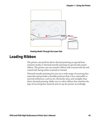 Chapter 1 — Using the Printer
PX4i and PX6i High Performance Printer User’s Manual 43
Feeding Media Through the Lower Slot
Loading Ribbon
The printer can perform direct thermal printing on special heat-
sensitive media or thermal transfer printing on special ink-coated
ribbon. The printer can use transfer ribbon rolls wound with the ink-
coated side facing either outward or inward.
Thermal transfer printing lets you use a wide range of receiving face
materials and provides a durable printout that is less vulnerable to
external influences, such as oil, chemicals, heat, and sunlight than
direct thermal printing. Make sure to select ribbon that matches the
type of receiving face material and set up the printer accordingly.
 