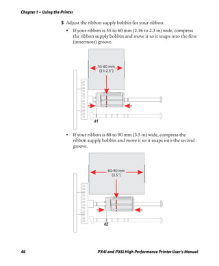 Chapter 1 — Using the Printer
46 PX4i and PX6i High Performance Printer User’s Manual
5 Adjust the ribbon supply bobbin for your ribbon.
• If your ribbon is 55 to 60 mm (2.16 to 2.3 in) wide, compress
the ribbon supply bobbin and move it so it snaps into the first
(innermost) groove.
• If your ribbon is 88 to 90 mm (3.5 in) wide, compress the
ribbon supply bobbin and move it so it snaps into the second
groove.
55-60 mm
(2.1-2.3”)
80-90 mm
(3.5”)
 