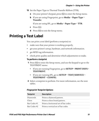 Chapter 1 — Using the Printer
PX4i and PX6i High Performance Printer User’s Manual 51
13 Set the Paper Type to Thermal Transfer Ribbon (TTR).
a On your printer’s keypad, press T to enter the Setup menu.
b If you are using Fingerprint, go to Media > Paper Type >
Transfer.
If you are using IPL, go to Media > Paper Type > TTR.
c Press E.
d Press T to exit the Setup menu.
Printing a Test Label
You can print a test label (perform a testprint) to:
• make sure that your printer is working properly.
• get your printer’s setup, hardware, and network information.
• get RFID tag information.
• check print quality and determine which adjustments to make.
To perform a testprint
1 Press T to enter the Setup menu, and use the keypad to go to the
TESTPRINT menu:
• If you are running Fingerprint, go to SETUP > PRINT DEFS >
TESTPRINT.
• If you are running IPL, go to SETUP > TEST/SERVICE >
TESTPRINT > CONFIG.
2 Select a testprint to perform. For more information, see the next
tables.
Fingerprint Testprint Options
Testprint Description
Diamonds Prints a diamond pattern.
Chess Prints a chess board pattern.
Bar Codes #1 Prints a horizontal set of bar codes.
Bar Codes #2 Prints a vertical set of bar codes.
 