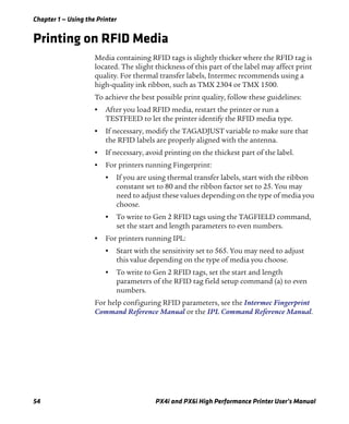 Chapter 1 — Using the Printer
54 PX4i and PX6i High Performance Printer User’s Manual
Printing on RFID Media
Media containing RFID tags is slightly thicker where the RFID tag is
located. The slight thickness of this part of the label may affect print
quality. For thermal transfer labels, Intermec recommends using a
high-quality ink ribbon, such as TMX 2304 or TMX 1500.
To achieve the best possible print quality, follow these guidelines:
• After you load RFID media, restart the printer or run a
TESTFEED to let the printer identify the RFID media type.
• If necessary, modify the TAGADJUST variable to make sure that
the RFID labels are properly aligned with the antenna.
• If necessary, avoid printing on the thickest part of the label.
• For printers running Fingerprint:
• If you are using thermal transfer labels, start with the ribbon
constant set to 80 and the ribbon factor set to 25. You may
need to adjust these values depending on the type of media you
choose.
• To write to Gen 2 RFID tags using the TAGFIELD command,
set the start and length parameters to even numbers.
• For printers running IPL:
• Start with the sensitivity set to 565. You may need to adjust
this value depending on the type of media you choose.
• To write to Gen 2 RFID tags, set the start and length
parameters of the RFID tag field setup command (a) to even
numbers.
For help configuring RFID parameters, see the Intermec Fingerprint
Command Reference Manual or the IPL Command Reference Manual.
 