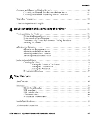 Contents
PX4i and PX6i High Performance Printer User’s Manual vii
Choosing an Ethernet or Wireless Network. . . . . . . . . . . . . . . . . . . . . . . . . . . . . . . . . . . . . . . .100
Choosing the Network Type From the Printer Screen . . . . . . . . . . . . . . . . . . . . . .101
Choosing the Network Type Using Printer Commands. . . . . . . . . . . . . . . . . . . . .101
Upgrading Firmware . . . . . . . . . . . . . . . . . . . . . . . . . . . . . . . . . . . . . . . . . . . . . . . . . . . . . . . . . . . .102
Downloading Fonts and Graphics . . . . . . . . . . . . . . . . . . . . . . . . . . . . . . . . . . . . . . . . . . . . . . . .104
4 Troubleshooting and Maintaining the Printer. . . . . . . . . . . . . . . . . . . . . 105
Troubleshooting the Printer . . . . . . . . . . . . . . . . . . . . . . . . . . . . . . . . . . . . . . . . . . . . . . . . . . . . .106
Contacting Product Support. . . . . . . . . . . . . . . . . . . . . . . . . . . . . . . . . . . . . . . . . . . . .106
Understanding Error Messages. . . . . . . . . . . . . . . . . . . . . . . . . . . . . . . . . . . . . . . . . . .107
Troubleshooting Printer Problems and Finding Solutions . . . . . . . . . . . . . . . . . .111
Resetting the Printer . . . . . . . . . . . . . . . . . . . . . . . . . . . . . . . . . . . . . . . . . . . . . . . . . . . .117
Adjusting the Printer . . . . . . . . . . . . . . . . . . . . . . . . . . . . . . . . . . . . . . . . . . . . . . . . . . . . . . . . . . . .118
Adjusting the Pressure Arm . . . . . . . . . . . . . . . . . . . . . . . . . . . . . . . . . . . . . . . . . . . . . .118
Adjusting the Label Stop Sensor. . . . . . . . . . . . . . . . . . . . . . . . . . . . . . . . . . . . . . . . . .119
Adjusting the Printhead Pressure. . . . . . . . . . . . . . . . . . . . . . . . . . . . . . . . . . . . . . . . .122
Adjusting the Label Taken Sensor . . . . . . . . . . . . . . . . . . . . . . . . . . . . . . . . . . . . . . . .123
Maintaining the Printer . . . . . . . . . . . . . . . . . . . . . . . . . . . . . . . . . . . . . . . . . . . . . . . . . . . . . . . . .124
Cleaning the Printer. . . . . . . . . . . . . . . . . . . . . . . . . . . . . . . . . . . . . . . . . . . . . . . . . . . . .124
Cleaning the Exterior of the Printer. . . . . . . . . . . . . . . . . . . . . . . . . . . . . . .125
Cleaning the Media Guides . . . . . . . . . . . . . . . . . . . . . . . . . . . . . . . . . . . . . .125
Cleaning the Printhead . . . . . . . . . . . . . . . . . . . . . . . . . . . . . . . . . . . . . . . . . .127
Replacing the Printhead . . . . . . . . . . . . . . . . . . . . . . . . . . . . . . . . . . . . . . . . . . . . . . . . .129
A Specifications . . . . . . . . . . . . . . . . . . . . . . . . . . . . . . . . . . . . . . . . . . . . . . . . . . . . . . . . 135
Specifications. . . . . . . . . . . . . . . . . . . . . . . . . . . . . . . . . . . . . . . . . . . . . . . . . . . . . . . . . . . . . . . . . . .136
Interfaces. . . . . . . . . . . . . . . . . . . . . . . . . . . . . . . . . . . . . . . . . . . . . . . . . . . . . . . . . . . . . . . . . . . . . . .138
RS-232 Serial Interface . . . . . . . . . . . . . . . . . . . . . . . . . . . . . . . . . . . . . . . . . . . . . . . . . .138
USB Interface. . . . . . . . . . . . . . . . . . . . . . . . . . . . . . . . . . . . . . . . . . . . . . . . . . . . . . . . . . .139
USB Host Interface. . . . . . . . . . . . . . . . . . . . . . . . . . . . . . . . . . . . . . . . . . . . . . . . . . . . . .140
Ethernet Interface. . . . . . . . . . . . . . . . . . . . . . . . . . . . . . . . . . . . . . . . . . . . . . . . . . . . . . .140
Parallel IEEE 1284 Interface . . . . . . . . . . . . . . . . . . . . . . . . . . . . . . . . . . . . . . . . . . . . .141
Media Specifications . . . . . . . . . . . . . . . . . . . . . . . . . . . . . . . . . . . . . . . . . . . . . . . . . . . . . . . . . . . .142
Accessories for the Printer . . . . . . . . . . . . . . . . . . . . . . . . . . . . . . . . . . . . . . . . . . . . . . . . . . . . . . .153
 
