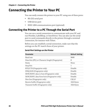 Chapter 2 — Connecting the Printer
56 PX4i and PX6i High Performance Printer User’s Manual
Connecting the Printer to Your PC
You can easily connect the printer to your PC using one of these ports:
• RS-232 serial port
• USB device port
• IEEE 1284 communications port (optional)
Connecting the Printer to a PC Through the Serial Port
You can use a serial connection to communicate with your PC and
run PrintSet, LabelShop, or InterDriver. You can also use the serial
port to send commands directly to the printer through a terminal
connection, for instance with Telnet.
Before you can establish a serial connection, make sure that the
settings on the PC match those of your printer.
Serial Port Settings on the Printer
Parameter Default Setting
Baud rate 9600
Data bits (IPL) or Character length (Fingerprint) 8
Parity None
Stop bits 1
RTS/CTS (Fingerprint only) Disable
ENQ/ACK (Fingerprint only) Disable
XON/XOFF, data to host (Fingerprint only) Disable
XON/XOFF, data from host (Fingerprint only) Disable
New line (Fingerprint only) CR/LF
Receive buffer (Fingerprint only) 1024 bytes
Transmit buffer (Fingerprint only) 1024 bytes
 
