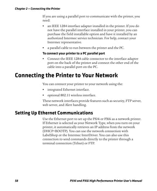 Chapter 2 — Connecting the Printer
58 PX4i and PX6i High Performance Printer User’s Manual
If you are using a parallel port to communicate with the printer, you
need:
• an IEEE 1284 interface adapter installed in the printer. If you do
not have the parallel interface installed in your printer, you can
purchase the field installable option and have it installed by an
authorized Intermec service technician. For help, contact your
Intermec representative.
• a parallel cable to run between the printer and the PC.
To connect your printer to a PC parallel port
• Connect the IEEE 1284 cable connector to the interface adapter
port on the back of the printer and connect the other end of the
cable into a parallel port on the PC.
Connecting the Printer to Your Network
You can connect your printer to your network using the:
• integrated Ethernet interface.
• optional 802.11 wireless interface.
These network interfaces provide features such as security, FTP server,
web server, and Alert handling.
Setting Up Ethernet Communications
Use the Ethernet port to set up the PX4i or PX6i as a network printer.
If Ethernet is selected as your Network Type, when you turn on your
printer, it automatically retrieves an IP address from the network
(DHCP+BOOTP). You can use the network connection with
LabelShop or the Intermec InterDriver. You can also use this
connection to send commands directly to the printer through a
terminal connection (Telnet) or FTP.
 