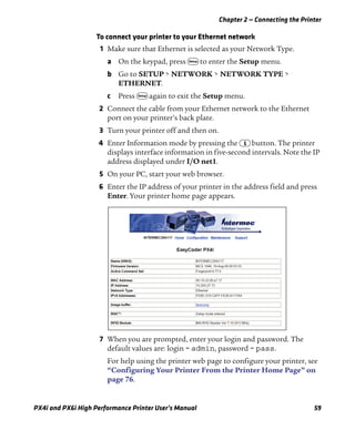 Chapter 2 — Connecting the Printer
PX4i and PX6i High Performance Printer User’s Manual 59
To connect your printer to your Ethernet network
1 Make sure that Ethernet is selected as your Network Type.
a On the keypad, press T to enter the Setup menu.
b Go to SETUP > NETWORK > NETWORK TYPE >
ETHERNET.
c Press T again to exit the Setup menu.
2 Connect the cable from your Ethernet network to the Ethernet
port on your printer’s back plate.
3 Turn your printer off and then on.
4 Enter Information mode by pressing the I button. The printer
displays interface information in five-second intervals. Note the IP
address displayed under I/O net1.
5 On your PC, start your web browser.
6 Enter the IP address of your printer in the address field and press
Enter. Your printer home page appears.
7 When you are prompted, enter your login and password. The
default values are: login = admin, password = pass.
For help using the printer web page to configure your printer, see
“Configuring Your Printer From the Printer Home Page” on
page 76.
 