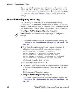 Chapter 2 — Connecting the Printer
60 PX4i and PX6i High Performance Printer User’s Manual
If your network does not automatically assign an IP address, or the
Intermec Ready-to-Work indicator is blinking to indicate a network
error, you can use PrintSet (available on the PrinterCompanion CD or
as a download from www.intermec.com) to correct the network
settings.
Manually Configuring IP Settings
You can configure the IP settings of your printer by sending
Fingerprint or IPL commands through a serial connection. After you
configure the IP settings, you can disconnect the printer from your PC
and communicate with the printer using Ethernet communications.
To configure the IP settings serially using Fingerprint
1 Connect the printer to your PC using a serial cable. For help, see
“Connecting the Printer to a PC Through the Serial Port” on
page 56.
2 Send the following commands to permanently assign the IP
address, subnet mask, default router, and name server:
setup "network,IP selection,manual"
setup "network,IP address,xxx.xxx.xxx.xxx"
setup "network,netmask,xxx.xxx.xxx.xxx"
setup "network,default router,xxx.xxx.xxx.xxx"
setup "network,nameserver,xxx.xxx.xxx.xxx"
where xxx is a number from 0 to 255.
3 Disconnect the printer from the PC.
4 On your PC, enter the IP address of the printer in the address field
of your web browser (for example http://10.200.27.94) and press
Enter.
The home page of the printer appears.
To configure the IP settings serially using IPL
1 Connect the printer to your PC using a serial cable. For help, see
“Connecting the Printer to a PC Through the Serial Port” on
page 56.
Note: You need to have administrator privileges to configure IP
settings.
 