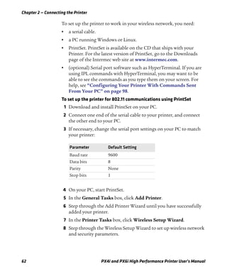 Chapter 2 — Connecting the Printer
62 PX4i and PX6i High Performance Printer User’s Manual
To set up the printer to work in your wireless network, you need:
• a serial cable.
• a PC running Windows or Linux.
• PrintSet. PrintSet is available on the CD that ships with your
Printer. For the latest version of PrintSet, go to the Downloads
page of the Intermec web site at www.intermec.com.
• (optional) Serial port software such as HyperTerminal. If you are
using IPL commands with HyperTerminal, you may want to be
able to see the commands as you type them on your screen. For
help, see “Configuring Your Printer With Commands Sent
From Your PC” on page 98.
To set up the printer for 802.11 communications using PrintSet
1 Download and install PrintSet on your PC.
2 Connect one end of the serial cable to your printer, and connect
the other end to your PC.
3 If necessary, change the serial port settings on your PC to match
your printer:
4 On your PC, start PrintSet.
5 In the General Tasks box, click Add Printer.
6 Step through the Add Printer Wizard until you have successfully
added your printer.
7 In the Printer Tasks box, click Wireless Setup Wizard.
8 Step through the Wireless Setup Wizard to set up wireless network
and security parameters.
Parameter Default Setting
Baud rate 9600
Data bits 8
Parity None
Stop bits 1
 