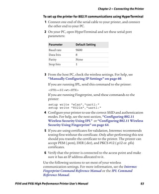 Chapter 2 — Connecting the Printer
PX4i and PX6i High Performance Printer User’s Manual 63
To set up the printer for 802.11 communications using HyperTerminal
1 Connect one end of the serial cable to your printer, and connect
the other end to your PC.
2 On your PC, open HyperTerminal and set these serial port
parameters:
3 From the host PC, check the wireless settings. For help, see
“Manually Configuring IP Settings” on page 60.
If you are running IPL, send this command to the printer:
<STX><SI>wt<ETX>
If you are running Fingerprint, send these commands to the
printer:
setup write "wlan","uart1:"
setup write "8021x","uart1:"
4 Configure your printer to use the correct SSID and authentication
modes. For help, see the next section, “Configuring 802.11
Wireless Security Using IPL” or “Configuring 802.11 Wireless
Security Using Fingerprint” on page 64.
5 If you are using certificates for validation, Intermec recommends
testing first without the certificate. Only after performing this test
should you transfer the certificate to the printer. The printer can
accept PEM (.pem), DER (.der), and PKCS #12 (.p12 or .pfx)
certificates.
6 Verify that the printer is connected to the access point and make
sure it has an IP address allocated to it.
Use the following sections to set most of your wireless
communication settings. For more information, see the Intermec
Fingerprint Command Reference Manual or the IPL Command
Reference Manual.
Parameter Default Setting
Baud rate 9600
Data bits 8
Parity None
Stop bits 1
 