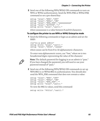 Chapter 2 — Connecting the Printer
PX4i and PX6i High Performance Printer User’s Manual 65
2 Send one of the following WPA/WPA2 ON commands to turn on
WPA or WPA2 authentication. Send the WPA-PSK or WPA2-PSK
command to set a pre-shared key:
setup "wlan","WPA","OFF"
setup "wlan","WPA2","ON"
setup "wlan","WPA_PSK","xxxxxxxxxx"
setup "wlan","ACTIVE","1"
setup write "wlan","uart1:"
where xxxxxxxxxx is a value between 8 and 64 characters.
To configure the printer to use WPA or WPA2 Enterprise mode
1 Send the following commands to login as an admin and set the
SSID:
run"su-p pass admin"
setup write "wlan","uart1:"
setup "wlan","SSID","xxxxx"
where xxxxx can be from 0 to 32 alphanumeric characters.
To enter non-alphanumeric octets, use “%nn,” where nn is two
hexadecimal digits representing the value of the character
2 Send one of the following WPA/WPA2 ON commands to set up
WPA-802.1x or WPA2-802.1x authentication. You should also
send the WPA_PSK command that does not contain a value:
setup "wlan","WPA","OFF"
setup "wlan","WPA2","ON"
setup "wlan","WPA_PSK",""
setup write "wlan","uart1:"
To view the 802.1x values, send this command:
setup write "8021x","uart1:"
Note: The default password for logging in as an admin is “pass.”
If you have changed the password, you will need to use your
password instead of “pass.”
 