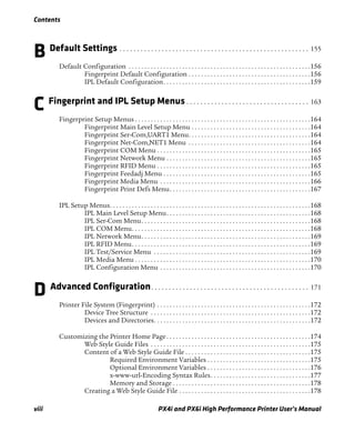 Contents
viii PX4i and PX6i High Performance Printer User’s Manual
B Default Settings . . . . . . . . . . . . . . . . . . . . . . . . . . . . . . . . . . . . . . . . . . . . . . . . . . . . . . 155
Default Configuration . . . . . . . . . . . . . . . . . . . . . . . . . . . . . . . . . . . . . . . . . . . . . . . . . . . . . . . . . .156
Fingerprint Default Configuration . . . . . . . . . . . . . . . . . . . . . . . . . . . . . . . . . . . . . . .156
IPL Default Configuration. . . . . . . . . . . . . . . . . . . . . . . . . . . . . . . . . . . . . . . . . . . . . . .159
C Fingerprint and IPL Setup Menus . . . . . . . . . . . . . . . . . . . . . . . . . . . . . . . . . . . 163
Fingerprint Setup Menus . . . . . . . . . . . . . . . . . . . . . . . . . . . . . . . . . . . . . . . . . . . . . . . . . . . . . . . .164
Fingerprint Main Level Setup Menu . . . . . . . . . . . . . . . . . . . . . . . . . . . . . . . . . . . . . .164
Fingerprint Ser-Com,UART1 Menu. . . . . . . . . . . . . . . . . . . . . . . . . . . . . . . . . . . . . . .164
Fingerprint Net-Com,NET1 Menu . . . . . . . . . . . . . . . . . . . . . . . . . . . . . . . . . . . . . . .164
Fingerprint COM Menu . . . . . . . . . . . . . . . . . . . . . . . . . . . . . . . . . . . . . . . . . . . . . . . . .165
Fingerprint Network Menu . . . . . . . . . . . . . . . . . . . . . . . . . . . . . . . . . . . . . . . . . . . . . .165
Fingerprint RFID Menu . . . . . . . . . . . . . . . . . . . . . . . . . . . . . . . . . . . . . . . . . . . . . . . . .165
Fingerprint Feedadj Menu . . . . . . . . . . . . . . . . . . . . . . . . . . . . . . . . . . . . . . . . . . . . . . .165
Fingerprint Media Menu . . . . . . . . . . . . . . . . . . . . . . . . . . . . . . . . . . . . . . . . . . . . . . . .166
Fingerprint Print Defs Menu. . . . . . . . . . . . . . . . . . . . . . . . . . . . . . . . . . . . . . . . . . . . .167
IPL Setup Menus. . . . . . . . . . . . . . . . . . . . . . . . . . . . . . . . . . . . . . . . . . . . . . . . . . . . . . . . . . . . . . . .168
IPL Main Level Setup Menu. . . . . . . . . . . . . . . . . . . . . . . . . . . . . . . . . . . . . . . . . . . . . .168
IPL Ser-Com Menu. . . . . . . . . . . . . . . . . . . . . . . . . . . . . . . . . . . . . . . . . . . . . . . . . . . . . .168
IPL COM Menu. . . . . . . . . . . . . . . . . . . . . . . . . . . . . . . . . . . . . . . . . . . . . . . . . . . . . . . . .168
IPL Network Menu. . . . . . . . . . . . . . . . . . . . . . . . . . . . . . . . . . . . . . . . . . . . . . . . . . . . . .169
IPL RFID Menu. . . . . . . . . . . . . . . . . . . . . . . . . . . . . . . . . . . . . . . . . . . . . . . . . . . . . . . . .169
IPL Test/Service Menu . . . . . . . . . . . . . . . . . . . . . . . . . . . . . . . . . . . . . . . . . . . . . . . . . .169
IPL Media Menu . . . . . . . . . . . . . . . . . . . . . . . . . . . . . . . . . . . . . . . . . . . . . . . . . . . . . . . .170
IPL Configuration Menu . . . . . . . . . . . . . . . . . . . . . . . . . . . . . . . . . . . . . . . . . . . . . . . .170
D Advanced Configuration. . . . . . . . . . . . . . . . . . . . . . . . . . . . . . . . . . . . . . . . . . . . . 171
Printer File System (Fingerprint) . . . . . . . . . . . . . . . . . . . . . . . . . . . . . . . . . . . . . . . . . . . . . . . . .172
Device Tree Structure . . . . . . . . . . . . . . . . . . . . . . . . . . . . . . . . . . . . . . . . . . . . . . . . . . .172
Devices and Directories. . . . . . . . . . . . . . . . . . . . . . . . . . . . . . . . . . . . . . . . . . . . . . . . . .172
Customizing the Printer Home Page. . . . . . . . . . . . . . . . . . . . . . . . . . . . . . . . . . . . . . . . . . . . . .174
Web Style Guide Files . . . . . . . . . . . . . . . . . . . . . . . . . . . . . . . . . . . . . . . . . . . . . . . . . . .175
Content of a Web Style Guide File . . . . . . . . . . . . . . . . . . . . . . . . . . . . . . . . . . . . . . . .175
Required Environment Variables . . . . . . . . . . . . . . . . . . . . . . . . . . . . . . . . .175
Optional Environment Variables . . . . . . . . . . . . . . . . . . . . . . . . . . . . . . . . .176
x-www-url-Encoding Syntax Rules. . . . . . . . . . . . . . . . . . . . . . . . . . . . . . . .177
Memory and Storage . . . . . . . . . . . . . . . . . . . . . . . . . . . . . . . . . . . . . . . . . . . .178
Creating a Web Style Guide File . . . . . . . . . . . . . . . . . . . . . . . . . . . . . . . . . . . . . . . . . .178
 