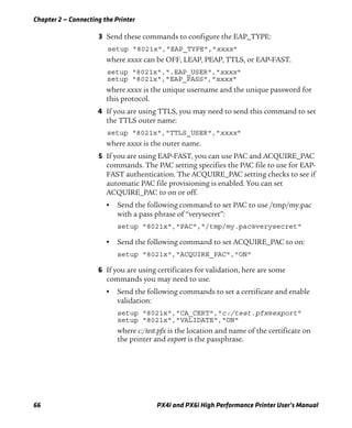 Chapter 2 — Connecting the Printer
66 PX4i and PX6i High Performance Printer User’s Manual
3 Send these commands to configure the EAP_TYPE:
setup "8021x","EAP_TYPE","xxxx"
where xxxx can be OFF, LEAP, PEAP, TTLS, or EAP-FAST.
setup "8021x",".EAP_USER","xxxx"
setup "8021x","EAP_PASS","xxxx"
where xxxx is the unique username and the unique password for
this protocol.
4 If you are using TTLS, you may need to send this command to set
the TTLS outer name:
setup "8021x","TTLS_USER","xxxx"
where xxxx is the outer name.
5 If you are using EAP-FAST, you can use PAC and ACQUIRE_PAC
commands. The PAC setting specifies the PAC file to use for EAP-
FAST authentication. The ACQUIRE_PAC setting checks to see if
automatic PAC file provisioning is enabled. You can set
ACQUIRE_PAC to on or off.
• Send the following command to set PAC to use /tmp/my.pac
with a pass phrase of “verysecret”:
setup "8021x","PAC","/tmp/my.pac@verysecret"
• Send the following command to set ACQUIRE_PAC to on:
setup "8021x","ACQUIRE_PAC","ON"
6 If you are using certificates for validation, here are some
commands you may need to use.
• Send the following commands to set a certificate and enable
validation:
setup "8021x","CA_CERT","c:/test.pfx@export"
setup "8021x","VALIDATE","ON"
where c:/test.pfx is the location and name of the certificate on
the printer and export is the passphrase.
 