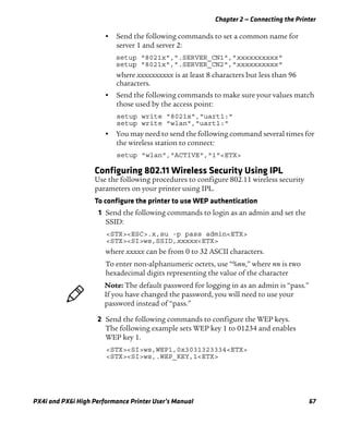 Chapter 2 — Connecting the Printer
PX4i and PX6i High Performance Printer User’s Manual 67
• Send the following commands to set a common name for
server 1 and server 2:
setup "8021x",".SERVER_CN1","xxxxxxxxxx"
setup "8021x",".SERVER_CN2","xxxxxxxxxx"
where xxxxxxxxxx is at least 8 characters but less than 96
characters.
• Send the following commands to make sure your values match
those used by the access point:
setup write "8021x","uart1:"
setup write "wlan","uart1:"
• You may need to send the following command several times for
the wireless station to connect:
setup "wlan","ACTIVE","1"<ETX>
Configuring 802.11 Wireless Security Using IPL
Use the following procedures to configure 802.11 wireless security
parameters on your printer using IPL.
To configure the printer to use WEP authentication
1 Send the following commands to login as an admin and set the
SSID:
<STX><ESC>.x,su -p pass admin<ETX>
<STX><SI>ws,SSID,xxxxx<ETX>
where xxxxx can be from 0 to 32 ASCII characters.
To enter non-alphanumeric octets, use “%nn,” where nn is two
hexadecimal digits representing the value of the character
2 Send the following commands to configure the WEP keys.
The following example sets WEP key 1 to 01234 and enables
WEP key 1.
<STX><SI>ws,WEP1,0x3031323334<ETX>
<STX><SI>ws,.WEP_KEY,1<ETX>
Note: The default password for logging in as an admin is “pass.”
If you have changed the password, you will need to use your
password instead of “pass.”
 
