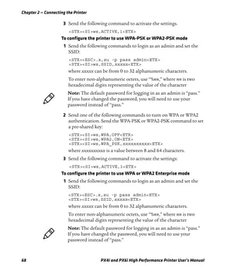Chapter 2 — Connecting the Printer
68 PX4i and PX6i High Performance Printer User’s Manual
3 Send the following command to activate the settings.
<STX><SI>ws,ACTIVE,1<ETX>
To configure the printer to use WPA-PSK or WPA2-PSK mode
1 Send the following commands to login as an admin and set the
SSID:
<STX><ESC>.x,su -p pass admin<ETX>
<STX><SI>ws,SSID,xxxxx<ETX>
where xxxxx can be from 0 to 32 alphanumeric characters.
To enter non-alphanumeric octets, use “%nn,” where nn is two
hexadecimal digits representing the value of the character
2 Send one of the following commands to turn on WPA or WPA2
authentication. Send the WPA-PSK or WPA2-PSK command to set
a pre-shared key:
<STX><SI>ws,WPA,OFF<ETX>
<STX><SI>ws,WPA2,ON<ETX>
<STX><SI>ws,WPA_PSK,xxxxxxxxxx<ETX>
where xxxxxxxxxx is a value between 8 and 64 characters.
3 Send the following command to activate the settings:
<STX><SI>ws,ACTIVE,1<ETX>
To configure the printer to use WPA or WPA2 Enterprise mode
1 Send the following commands to login as an admin and set the
SSID:
<STX><ESC>.x,su -p pass admin<ETX>
<STX><SI>ws,SSID,xxxxx<ETX>
where xxxxx can be from 0 to 32 alphanumeric characters.
To enter non-alphanumeric octets, use “%nn,” where nn is two
hexadecimal digits representing the value of the character
Note: The default password for logging in as an admin is “pass.”
If you have changed the password, you will need to use your
password instead of “pass.”
Note: The default password for logging in as an admin is “pass.”
If you have changed the password, you will need to use your
password instead of “pass.”
 