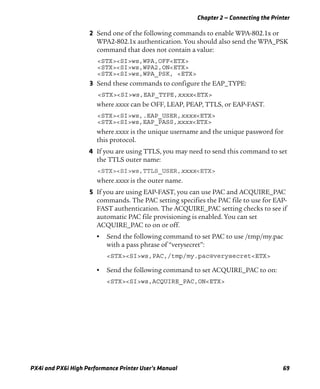 Chapter 2 — Connecting the Printer
PX4i and PX6i High Performance Printer User’s Manual 69
2 Send one of the following commands to enable WPA-802.1x or
WPA2-802.1x authentication. You should also send the WPA_PSK
command that does not contain a value:
<STX><SI>ws,WPA,OFF<ETX>
<STX><SI>ws,WPA2,ON<ETX>
<STX><SI>ws,WPA_PSK, <ETX>
3 Send these commands to configure the EAP_TYPE:
<STX><SI>ws,EAP_TYPE,xxxx<ETX>
where xxxx can be OFF, LEAP, PEAP, TTLS, or EAP-FAST.
<STX><SI>ws,.EAP_USER,xxxx<ETX>
<STX><SI>ws,EAP_PASS,xxxx<ETX>
where xxxx is the unique username and the unique password for
this protocol.
4 If you are using TTLS, you may need to send this command to set
the TTLS outer name:
<STX><SI>ws,TTLS_USER,xxxx<ETX>
where xxxx is the outer name.
5 If you are using EAP-FAST, you can use PAC and ACQUIRE_PAC
commands. The PAC setting specifies the PAC file to use for EAP-
FAST authentication. The ACQUIRE_PAC setting checks to see if
automatic PAC file provisioning is enabled. You can set
ACQUIRE_PAC to on or off.
• Send the following command to set PAC to use /tmp/my.pac
with a pass phrase of “verysecret”:
<STX><SI>ws,PAC,/tmp/my.pac@verysecret<ETX>
• Send the following command to set ACQUIRE_PAC to on:
<STX><SI>ws,ACQUIRE_PAC,ON<ETX>
 