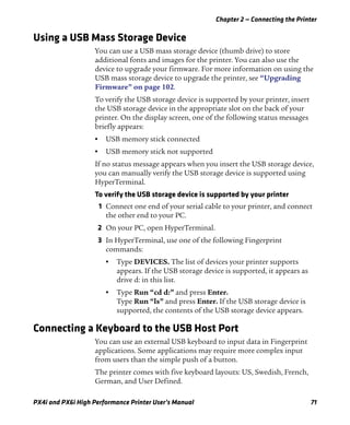 Chapter 2 — Connecting the Printer
PX4i and PX6i High Performance Printer User’s Manual 71
Using a USB Mass Storage Device
You can use a USB mass storage device (thumb drive) to store
additional fonts and images for the printer. You can also use the
device to upgrade your firmware. For more information on using the
USB mass storage device to upgrade the printer, see “Upgrading
Firmware” on page 102.
To verify the USB storage device is supported by your printer, insert
the USB storage device in the appropriate slot on the back of your
printer. On the display screen, one of the following status messages
briefly appears:
• USB memory stick connected
• USB memory stick not supported
If no status message appears when you insert the USB storage device,
you can manually verify the USB storage device is supported using
HyperTerminal.
To verify the USB storage device is supported by your printer
1 Connect one end of your serial cable to your printer, and connect
the other end to your PC.
2 On your PC, open HyperTerminal.
3 In HyperTerminal, use one of the following Fingerprint
commands:
• Type DEVICES. The list of devices your printer supports
appears. If the USB storage device is supported, it appears as
drive d: in this list.
• Type Run “cd d:” and press Enter.
Type Run “ls” and press Enter. If the USB storage device is
supported, the contents of the USB storage device appears.
Connecting a Keyboard to the USB Host Port
You can use an external USB keyboard to input data in Fingerprint
applications. Some applications may require more complex input
from users than the simple push of a button.
The printer comes with five keyboard layouts: US, Swedish, French,
German, and User Defined.
 