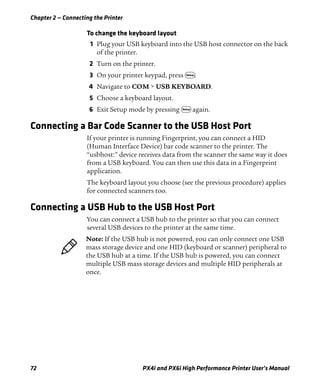 Chapter 2 — Connecting the Printer
72 PX4i and PX6i High Performance Printer User’s Manual
To change the keyboard layout
1 Plug your USB keyboard into the USB host connector on the back
of the printer.
2 Turn on the printer.
3 On your printer keypad, press T.
4 Navigate to COM > USB KEYBOARD.
5 Choose a keyboard layout.
6 Exit Setup mode by pressing T again.
Connecting a Bar Code Scanner to the USB Host Port
If your printer is running Fingerprint, you can connect a HID
(Human Interface Device) bar code scanner to the printer. The
“usbhost:” device receives data from the scanner the same way it does
from a USB keyboard. You can then use this data in a Fingerprint
application.
The keyboard layout you choose (see the previous procedure) applies
for connected scanners too.
Connecting a USB Hub to the USB Host Port
You can connect a USB hub to the printer so that you can connect
several USB devices to the printer at the same time.
Note: If the USB hub is not powered, you can only connect one USB
mass storage device and one HID (keyboard or scanner) peripheral to
the USB hub at a time. If the USB hub is powered, you can connect
multiple USB mass storage devices and multiple HID peripherals at
once.
 