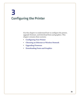 73
3
Configuring the Printer
Use this chapter to understand how to configure the printer,
upgrade firmware, and download fonts and graphics. This
chapter contains these sections:
• Configuring Your Printer
• Choosing an Ethernet or Wireless Network
• Upgrading Firmware
• Downloading Fonts and Graphics
 
