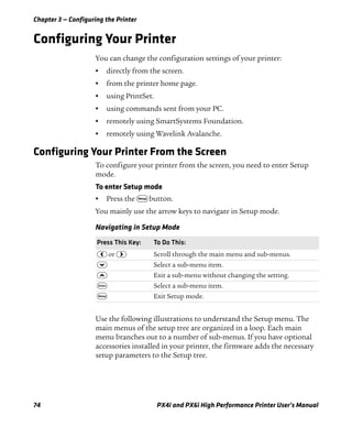 Chapter 3 — Configuring the Printer
74 PX4i and PX6i High Performance Printer User’s Manual
Configuring Your Printer
You can change the configuration settings of your printer:
• directly from the screen.
• from the printer home page.
• using PrintSet.
• using commands sent from your PC.
• remotely using SmartSystems Foundation.
• remotely using Wavelink Avalanche.
Configuring Your Printer From the Screen
To configure your printer from the screen, you need to enter Setup
mode.
To enter Setup mode
• Press the T button.
You mainly use the arrow keys to navigate in Setup mode.
Use the following illustrations to understand the Setup menu. The
main menus of the setup tree are organized in a loop. Each main
menu branches out to a number of sub-menus. If you have optional
accessories installed in your printer, the firmware adds the necessary
setup parameters to the Setup tree.
Navigating in Setup Mode
Press This Key: To Do This:
L or R Scroll through the main menu and sub-menus.
D Select a sub-menu item.
U Exit a sub-menu without changing the setting.
E Select a sub-menu item.
T Exit Setup mode.
 
