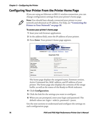 Chapter 3 — Configuring the Printer
76 PX4i and PX6i High Performance Printer User’s Manual
Configuring Your Printer From the Printer Home Page
If you are using an Ethernet or 802.11 wireless connection, you can
change configuration settings from your printer’s home page.
To access your printer’s home page
1 Start your web browser application.
2 In the address field, enter the IP address of your printer.
3 Press Enter. Your printer’s home page appears.
The home page displays the assigned name, firmware version,
Active Command Set, MAC address, and IP address of your
printer. The home page also displays the contents of the image
buffer, as well as the status of the Ready-to-Work indicator.
4 Click Configuration.
5 Click the link for the settings you want to configure.
6 When you are prompted, enter your login and password. The
default values are: login = admin, password = pass.
Use the next sections to understand and configure the settings on
each configuration page.
Note: You should have already connected your printer to your
network and obtained an IP address. For help, see “Connecting the
Printer to Your Network” on page 58.
 