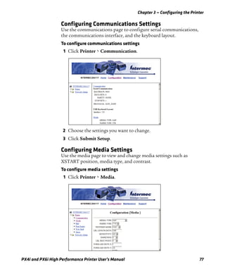 Chapter 3 — Configuring the Printer
PX4i and PX6i High Performance Printer User’s Manual 77
Configuring Communications Settings
Use the communications page to configure serial communications,
the communications interface, and the keyboard layout.
To configure communications settings
1 Click Printer > Communication.
2 Choose the settings you want to change.
3 Click Submit Setup.
Configuring Media Settings
Use the media page to view and change media settings such as
XSTART position, media type, and contrast.
To configure media settings
1 Click Printer > Media.
 