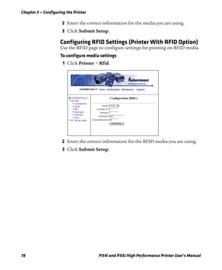 Chapter 3 — Configuring the Printer
78 PX4i and PX6i High Performance Printer User’s Manual
2 Enter the correct information for the media you are using.
3 Click Submit Setup.
Configuring RFID Settings (Printer With RFID Option)
Use the RFID page to configure settings for printing on RFID media.
To configure media settings
1 Click Printer > Rfid.
2 Enter the correct information for the RFID media you are using.
3 Click Submit Setup.
 