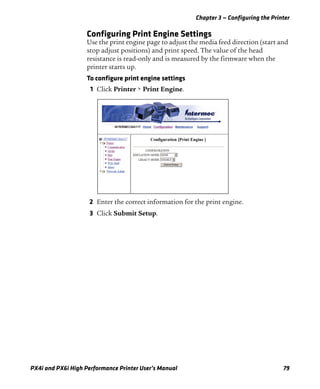 Chapter 3 — Configuring the Printer
PX4i and PX6i High Performance Printer User’s Manual 79
Configuring Print Engine Settings
Use the print engine page to adjust the media feed direction (start and
stop adjust positions) and print speed. The value of the head
resistance is read-only and is measured by the firmware when the
printer starts up.
To configure print engine settings
1 Click Printer > Print Engine.
2 Enter the correct information for the print engine.
3 Click Submit Setup.
 
