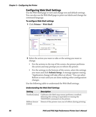 Chapter 3 — Configuring the Printer
80 PX4i and PX6i High Performance Printer User’s Manual
Configuring Web Shell Settings
Use the Web Shell page to view and change test and default settings.
You can also use the Web Shell page to print test labels and change the
command language.
To configure Web Shell settings
1 Click Printer > Web Shell.
2 Select the action you want to take or the setting you want to
change.
• For the actions in the top of the screen, the printer performs
the action and may prompt you to reboot the printer.
• For the settings in the bottom of the screen, select the settings
you want and click Submit Setup. A message appears stating,
“Application change will take effect at reboot.” You can select
Reboot or wait until you are done making other configuration
changes.
Use the following table to understand the Web Shell settings.
Understanding the Web Shell Settings
Setting Description
Testfeed [value] Calibrates the label stop sensor performs a testfeed.
Selecting this setting is equivalent to issuing the
TESTFEED command on the printer.
Ribbon Sensor
[value]
Detects if the printer runs out of ribbon during printing.
 