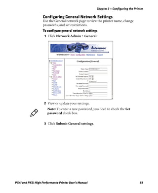 Chapter 3 — Configuring the Printer
PX4i and PX6i High Performance Printer User’s Manual 83
Configuring General Network Settings
Use the General network page to view the printer name, change
passwords, and set restrictions.
To configure general network settings
1 Click Network Admin > General.
2 View or update your settings.
3 Click Submit General settings.
Note: To enter a new password, you need to check the Set
password check box.
 