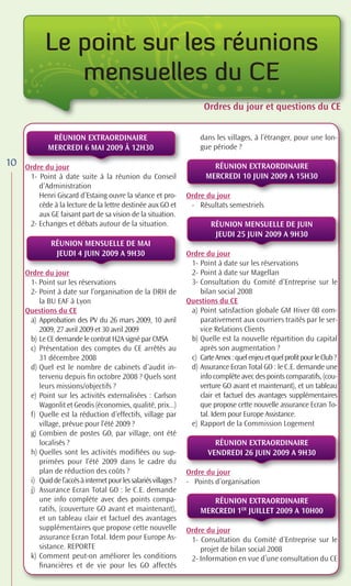 Le point sur les réunions
               mensuelles du CE
                                                                         Ordres du jour t questions du CE
                                                                         Ordres d jour et questi
                                                                           d                  tions du CE
                                                                                               i


              RÉUNION EXTRAORDINAIRE                                    dans les villages, à l’étranger, pour une lon-
             MERCREDI 6 MAI 2009 À 12H30                                gue période ?

10   Ordre du jour                                                          RÉUNION EXTRAORDINAIRE
      1- Point à date suite à la réunion du Conseil                       MERCREDI 10 JUIN 2009 A 15H30
         d’Administration
         Henri Giscard d’Estaing ouvre la séance et pro-           Ordre du jour
         cède à la lecture de la lettre destinée aux GO et          - Résultats semestriels
         aux GE faisant part de sa vision de la situation.
      2- Echanges et débats autour de la situation.                         RÉUNION MENSUELLE DE JUIN
                                                                             JEUDI 25 JUIN 2009 A 9H30
               RÉUNION MENSUELLE DE MAI
                JEUDI 4 JUIN 2009 A 9H30                           Ordre du jour
                                                                    1- Point à date sur les réservations
     Ordre du jour                                                  2- Point à date sur Magellan
      1- Point sur les réservations                                 3- Consultation du Comité d’Entreprise sur le
      2- Point à date sur l’organisation de la DRH de                  bilan social 2008
         la BU EAF à Lyon                                          Questions du CE
     Questions du CE                                                a) Point satisfaction globale GM Hiver 08 com-
      a) Approbation des PV du 26 mars 2009, 10 avril                  parativement aux courriers traités par le ser-
         2009, 27 avril 2009 et 30 avril 2009                          vice Relations Clients
      b) Le CE demande le contrat H2A signé par CMSA                b) Quelle est la nouvelle répartition du capital
      c) Présentation des comptes du CE arrêtés au                     après son augmentation ?
         31 décembre 2008                                           c) Carte Amex : quel enjeu et quel profit pour le Club ?
      d) Quel est le nombre de cabinets d’audit in-                 d) Assurance Ecran Total GO : le C.E. demande une
         tervenu depuis ﬁn octobre 2008 ? Quels sont                   info complète avec des points comparatifs, (cou-
         leurs missions/objectifs ?                                    verture GO avant et maintenant), et un tableau
      e) Point sur les activités externalisées : Carlson               clair et factuel des avantages supplémentaires
         Wagonlit et Geodis (économies, qualité, prix...)              que propose cette nouvelle assurance Ecran To-
      f) Quelle est la réduction d’effectifs, village par              tal. Idem pour Europe Assistance.
         village, prévue pour l’été 2009 ?                          e) Rapport de la Commission Logement
      g) Combien de postes GO, par village, ont été
         localisés ?                                                         RÉUNION EXTRAORDINAIRE
      h) Quelles sont les activités modiﬁées ou sup-                       VENDREDI 26 JUIN 2009 A 9H30
         primées pour l’été 2009 dans le cadre du
         plan de réduction des coûts ?                             Ordre du jour
      i) Quid de l’accès à internet pour les salariés villages ?   - Points d’organisation
      j) Assurance Ecran Total GO : le C.E. demande
         une info complète avec des points compa-                          RÉUNION EXTRAORDINAIRE
         ratifs, (couverture GO avant et maintenant),                   MERCREDI 1ER JUILLET 2009 A 10H00
         et un tableau clair et factuel des avantages
         supplémentaires que propose cette nouvelle                Ordre du jour
         assurance Ecran Total. Idem pour Europe As-                1- Consultation du Comité d’Entreprise sur le
         sistance. REPORTE                                             projet de bilan social 2008
      k) Comment peut-on améliorer les conditions                   2- Information en vue d’une consultation du CE
         ﬁnancières et de vie pour les GO affectés
 