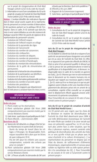 sur le projet de réorganisation de Club Med                refusées par la Direction. Quel est le problème ?
      Voyages (article L2323-6 du code du travail)            d) Effectifs à ﬁn juin 2009
   3- Information en vue d’une consultation du CE sur le      e) Rapport de la Commission Logement
      projet de cessation de l’activité de Club Med World     f) Carte Amex : quel enjeu et quel profit pour le Club ?
      France (article L2323-19 du code du travail).
Motion : L’analyse détaillée des indicateurs ﬁgurant                RÉUNION EXTRAORDINAIRE
dans le bilan social suscite auprès de la représenta-              MARDI 21 JUILLET 2009 A 13H00
tion du personnel un certain nombre d’observations
et de questions portant sur la politique RH de l’en-        Ordre du jour
treprise. Dans ce cadre, le CE souhaite que dans les         1- Consultation du CE sur le projet de réorganisa-
mois à venir soient débattus au sein des instances de           tion de Club Med Voyages (article L2323-6 du
dialogue social de CMSA «les points de vigilance de la          code du travail)
représentation du personnel» suivants :                      2- Consultation du CE sur le projet de cessation
   - Evolution de l’effectif moyen                              de l’activité de Club Med World France (article
   - Evolution de l’effectif moyen en village                   L2323-19 du code du travail)
   - Evolution de la pyramide des âges                                                                                   11
   - Evolution de l’ancienneté                              Avis du CE sur le projet de réorganisation de
   - Evolution du nombre de saisonniers                     Club Med Voyages :
   - Evolution des embauches                                «Le CE déplore la volonté du Club de se séparer d’une
   - Evolution du nombre de départs                         partie de son personnel pour réorganiser une activité
   - Evolution du nombre de promotions                      qui est au cœur de l’activité du Club Med. En effet,
   - Evolution du nombre d’handicapés                       en se séparant d’une partie des effectifs de CMCAE, le
   - Evolution du montant des rémunérations                 Club se prive d’un personnel qualiﬁé et dévoué qui
   - Evolution de la grille de rémunération de              a fait la preuve de son professionnalisme et dont la
      permanents                                            qualiﬁcation et la disponibilité sont, et demeure, in-
   - Evolution de la hiérarchie des rémunérations           dispensable dans le cadre de la montée en gamme
   - Evolution de la participation aux bénéﬁces             du Club.[...]Le CE s’étonne que rien ne soit mentionné
   - Evolution de la durée du travail                       dans le document sur les moyens humains mis en
   - Evolution de la formation professionnelle continue     équation par rapport aux nouveaux appels à traiter.
   - Evolution du nombre d’accords signés                   [...]Le CE, outre qu’il ne se résout pas à ce que ses pré-
   - Evolution des procédures                               rogatives soient réduites à être une chambre d’enre-
   - Répartition des stagiaires par département             gistrement des décisions prises très en amont de sa
Soit 18 indicateurs à analyser dans les mois à venir.       consultation, regrette d’être consulté sur un projet
                                                            dont le déploiement effectif apparaît amorcé anté-
           RÉUNION MENSUELLE                                rieurement à la présente consultation.
        MARDI 21 JUILLET 2009 A 9H30                        Pour l’ensemble de ces raisons le CE vote à l’una-
                                                            nimité contre le présent projet.»
Ordre du jour
 1- Point à date sur les réservations                       Avis du CE sur le projet de cessation d’activité
 2- Point satisfaction globale GM Hiver 2008                du Club Med World France :
    comparativement aux courriers traités par le            «Le CE prend acte avec regret, que les choix de
    service Relations Clients                               la Direction en matière de diversiﬁcation de
 3) Carte Amex : quel enjeu et quel profit pour le Club ?   l’activité du Club Med aboutissent pour CMW à
 4) Point effectifs – 2nd trimestre 2009                    une telle détérioration économique de l’activité
Questions du CE                                             de notre ﬁliale qui conduit à la casse sociale qui
 a) Statuts des GO détachés en villages (Chef de Ser-       nous est présentée aujourd’hui. Le CE est d’au-
    vice Maintenance et autres Chefs de Services)           tant plus amère face à cette situation, que les
    - Durée du temps de travail (dans les vil-              élus à plusieurs reprises, avaient contesté cette
       lages à l’étranger, les Responsables Tech-           politique de diversiﬁcation des activités du Club,
       niques travaillent 48 h alors que les ﬁches          en ce sens qu’elle n’était pas en phase avec le
       de paie indiquent 39 h)                              cœur d’activité et la culture d’entreprise.[...] La
    - Pas de CAF pour les enfants sans aucune               représentation du personnel ne dispose pas en
       compensation, scolarité des enfants pas              l’état du dossier, de sufﬁsamment d’éléments
       prise en compte ?                                    économiques, organisationnelles et sociaux pour
 b) Point satisfaction globale GM Hiver 2008                valider ou légitimer telle ou telle option présen-
    comparativement aux courriers traités par le            tée à la consultation du CE[...]. Pour l’ensemble
    service Relations Clients                               de ses raisons le CE vote à l’unanimité contre le
 c) DIF : à l’heure actuelle, les demandes de DIF sont      présent projet.»
 