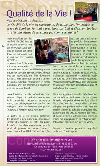 Qualité de la Vie !
     Non ce n’est pas un slogan…
                                                          ns l’immeuble
                                                                m
     La «Qualité de la vie» est située au rez-de-jardin dans l’immeuble de
     la rue de Cambrai. Rencontre avec Giovanna Grill et Christian Roy-Les-
     cure les animateurs de cet espace pas comme les autres !
     «Nous travaillons pour les                                                   joy..., des bons d’achats sur
                                                                                  joy
     employés du Club Med et                                                      les produits électroména-
12   les activités du service sont                                                 gers de grandes marques,
                                                                                   ge
     très diversiﬁées. Nous ten-                                                   l’in
                                                                                   l’informatique et la bu-
     tons de donner des idées,                                                     re
                                                                                   reautique, la mode et
     des envies, une écoute dans                                                    la maison, le sport et la
     un lieu que nous voulons                                                       jeunesse avec des remises
                                                                                    je
     agréable !»                                                                     tout à fait signiﬁcatives.
                                                                                     to
     Le ton est donné dès le dé-   -                                                 S
                                                                                     Sans oublier les anima-
     but de notre entretien. On    n                           tions commerciales et les expos ventes qui
                                                               tions commerciales
                                                                 o              a
     trouve dans cet espace une bibliothèque avec              animent le rez-de-jardin toute l’année mais
     plus de 700 ouvrages à prêter, une DVDthèque              aussi et surtout au moment de Noël avec le,
     avec des nouveautés, des ﬁlms d’aventure,                 maintenant traditionnel, «Marché de Noël»
     d’action... mais aussi pour enfants à un tarif            qui aura lieu cette année au début décembre.
     de 1 euro, des prêts de magazines et un espace            «Nous sommes très attentifs et nous choisissons
     numérique avec un ordinateur à disposition                les exposants pour leurs produits mais aussi et
     avec une liaison internet.                                surtout pour leur sérieux.»

     «Nous travaillons dans l’esprit du Club, beau-            On trouve également dans la partie boutique
     coup de collègues descendent ici pour trouver             quelques vêtements, des accessoires, des bijoux
     de la convivialité, partager un moment de                 fantaisie... des petites choses qui font plaisir !
     pause, pour décompresser dans un lieu sym-                Nous cherchons des bonnes idées pour nos
     pathique… ainsi tout le monde, quel que soit              collègues, des produits moins chers mais de
     l’étage ou la fonction, passe nous voir.»                 qualité comme du café, du champagne, des
                                                               parfums, du foie gras au moment des fêtes...
     La qualité de la vie propose également                    et quelques bonnes adresses. Nous donnons
     des produits à des tarifs sans concurrence,               même des renseignements touristiques en dis-
     comme des boissons, du café, des places                   tribuant des brochures, des idées de sorties.
     de cinéma, des abonnements aux clubs de
     sports, de gymnastique ou de remise en                    Si vous ne connaissez pas encore La qualité
     forme comme Forest Hill, Club Med Gym, En-                de la vie, n’hésitez plus...



     C                               N’hésitez pas à contacter votre CE :
                               djamila.selli@clubmed.com - Tél. 01 53 35 37 96
                                  11, rue de Cambrai - 75957 Paris Cedex 19
                                            http://ce-clubmed.com
       Rédacteur en chef : Djamila SELLI                         Impression : Erpig imprimerie
       Comité de rédaction : Etienne Dakiche, Djamila Selli,     Crédits photos : Club Med - Fotolia - Uni.Com
       Gérard Gharzouli, Sonia Antoine                           Dépôt légal : InterMed - Octobre 2009
       Conception - réalisation : UNI.com                        numéro ISSN en cours
 