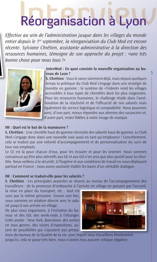Réorganisation à Lyon
Effective au sein de l’administration jusque dans les villages du monde
entier depuis le 1er septembre, la réorganisation du Club Med est encore
récente. Sylviane Chrétien, assistante administrative à la direction des
ressources humaines, témoigne de son approche du projet : «une très
bonne chose pour nous tous !»
                           In
                           InterMed : En quoi consiste la nouvelle organisation au bu-
                           r
                           reau de Lyon ?                                                       5
                          S Chrétien : Vous le savez sûrement déjà, mais depuis quelques
                          S.
                          te
                          temps la politique du Club Med s’engage dans une stratégie de
                          m
                          montée en gamme ; le système de «Trident» rend les villages
                          ac
                          accessibles à tous types de clientèles dont les plus exigeantes.
                          Po les ressources humaines, le challenge réside dans l’amé-
                          Pour
                         lio
                         lioration de la réactivité et de l’efﬁcacité de nos salariés mais
                         ég
                         également du service logistique et comptabilité. Nous pourrons
                         ain d’une part, mieux répondre aux attentes des vacanciers et,
                         ainsi,
                         d ’a
                         d’autre part, rester ﬁdèles à notre image de marque.

IM : Quel est le but de la manœuvre ?
S. Chrétien : Une clientèle haut de gamme nécessite des salariés haut de gamme. Le Club
Med s’engage donc dans une nouvelle voie aussi en tant qu’employeur ! Concrètement,
cela se traduit par une volonté d’accompagnement et de personnalisation du suivi de
tous nos employés.
Le CE est là pour chacun d’eux, pour les écouter et pour les orienter. Nous sommes
convaincus qu’être plus attentifs aux GE et aux GO n’en sera que plus positif pour la clien-
tèle. Nous veillons à la sécurité, à l’hygiène et aux conditions de travail en nous déplaçant
partout en France ; nous avons souhaité établir les bases d’un véritable dialogue.

IM : Comment se traduit-elle pour les salariés ?
S. Chrétien : Les principales avancées se situent au niveau de l’accompagnement des
travailleurs : de la promesse d’embauche à l’arrivée en village en passant par l’accueil,
la mise en place du transport, etc... tout est
suivi par la même personne. Encore une fois,
nous sommes en relation directe avec le sala-
rié jusqu’à son arrivée en village.
De plus nous organisons, à l’initiative du bu-
reau et des GO, des week-ends à l’étranger.
Cette année : New York, Barcelone, des sorties
en tous genres, des visites d’expositions, au-
tant de possibilités qui s’ajoutent aux presta-
tions du bureau de la Qualité de la vie, avec lequel nous travaillons étroitement
                                                 quel
                                                    el                      e
                                                                      étroitement.
Jusqu’ici, cela se passe très bien, nous n’avons reçu aucune critique négative.
 