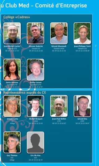 du Club Med - Comité d’Entreprise
  Collège «Cadres»




  Jean-Michel Cartier    Etienne Dakiche       Gérard Gharzouli      Jean-Philippe Yvert    7
      Titulaire CFTC         Titulaire FO        Titulaire UNSA          Titulaire CGC
   Tél. 01 53 35 31 41   Tél. 01 53 35 33 56   Tél. 01 53 35 33 16    Tél. 01 53 35 40 39




    Sonia Antoine         Didier Cairon
     Suppléante FO         Suppléant CFTC
   Tél. 01 53 35 35 33   Tél. 01 53 35 32 91


  Représentants auprès du CE




     Joseph Carta        Michel Braquet        Jean-Paul Bellet         Gérard Dru
           FO                   UNSA                   CFTC                   CFDT
         Village         Tél. 01 53 35 35 43   Tél. 01 53 35 42 07    Tél. 01 53 35 39 97




     Guy Thomas            Eric Mc-Kay
          CGC                    CGT
         Village         Tél. 01 53 35 36 19
 