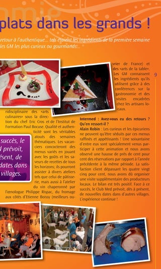 plats dans les grands !
retour à l’authentique... tels étaient les ingrédients de la première semaine
les GM les plus curieux ou gourmands...


                                                                      vrie de France) et
                                                                      vrier
                                                                      des «arts de la table».
                                                                      des
                                                                      d
                                                                       Le GM connaissent
                                                                       Les                       9
                                                                       les ingrédients qu’ils
                                                                         s
                                                                        utilisent grâce à des
                                                                        uti
                                                                        conférences sur la
                                                                        co
                                                                        gastronomie et des
                                                                        ga
                                                                         visites
                                                                         vi         encadrées
                                                                         chez les artisans lo-
                                                                         c
                                                                          caux.
                                                                          c
  ridisciplinaire des «arts
                         «arts
                            t
                            ts
  culinaires» sous la direc-c-
                                                  Intermed : Avez-vous eu des retours ?
                                                  Intermed Avez-vous
                                                        m            v
  tion du chef Eric Cros et d l’ i d
                               de l’Institut de
                                                  Qu’en ressort-il ?
  Formation Paul Bocuse. Qualité et authen-
                                                  Alain Robin : Les curieux et les épicuriens
                   t
                   ticité sont les véritables
                                                  ne peuvent qu’être séduits par ces menus
                    atouts des semaines
                                                  rafﬁnés et appétissants ! Une soixantaine
 succès, le         thématiques. Les vacan-
                                                  d’entre eux sont spécialement venus par-
                    ciers concocteront des
d prévoit,          menus variés en jouant
                                                  ticiper à cette animation et nous avons
                                                  observé une hausse de près de cent pour
ésent, de           avec les goûts et les sa-
                                                  cent des réservations par rapport à l’année
                    veurs de recettes de tous
dates dans                                        précédente à la même période. La satis-
                    les horizons; ils pourront
                                                  faction client dépassant les quatre vingt
                    assister à divers ateliers
 villages.          tels que celui de pâtisse-
                                                  cinq pour cent, nous avons dû organiser
                                                  une visite supplémentaire des producteurs
                    rie, mais aussi à l’atelier
                                                  locaux. Le bilan est très positif. Face à ce
                   du vin chaperonné par
                                                  succès, le Club Med prévoit, dès à présent,
  l’œnologue Philippe Rispac, du fromage
                                                  de nouvelles dates dans d’autres villages.
  aux côtés d’Etienne Boissy (meilleurs ou-
                                                  L’expérience continue !
 