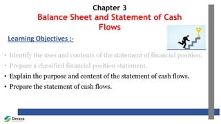 Chapter 3
Balance Sheet and Statement of Cash
Flows
• Identify the uses and contents of the statement of financial position.
• Prepare a classified financial position statement.
• Explain the purpose and content of the statement of cash flows.
• Prepare the statement of cash flows.
Learning Objectives :-
 