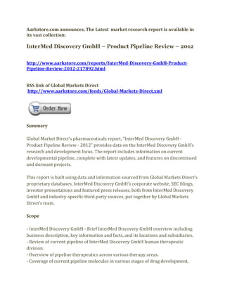 Aarkstore.com announces, The Latest market research report is available in
its vast collection:

InterMed Discovery GmbH – Product Pipeline Review – 2012


http://www.aarkstore.com/reports/InterMed-Discovery-GmbH-Product-
Pipeline-Review-2012-217892.html


RSS link of Global Markets Direct
http://www.aarkstore.com/feeds/Global-Markets-Direct.xml




Summary

Global Market Direct’s pharmaceuticals report, “InterMed Discovery GmbH -
Product Pipeline Review - 2012” provides data on the InterMed Discovery GmbH’s
research and development focus. The report includes information on current
developmental pipeline, complete with latest updates, and features on discontinued
and dormant projects.

This report is built using data and information sourced from Global Markets Direct’s
proprietary databases, InterMed Discovery GmbH’s corporate website, SEC filings,
investor presentations and featured press releases, both from InterMed Discovery
GmbH and industry-specific third party sources, put together by Global Markets
Direct’s team.

Scope

- InterMed Discovery GmbH - Brief InterMed Discovery GmbH overview including
business description, key information and facts, and its locations and subsidiaries.
- Review of current pipeline of InterMed Discovery GmbH human therapeutic
division.
- Overview of pipeline therapeutics across various therapy areas.
- Coverage of current pipeline molecules in various stages of drug development,
 