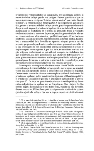 GUILLERMO OLIVER CALDERÓN314 REVISTA DE DERECHO XXV (2004)
prohibición de retroactividad de las leyes penales, pero sin ninguna alusión a la
retroactividad de las leyes penales más benignas. Fue con posterioridad que co-
menzó a reconocerse en algunos Tratados Internacionales26
y en ciertas Consti-
tuciones27
, la retroactividad in bonam partem. Y es comprensible que así haya
sido, porque la irretroactividad de las leyes penales, parte integrante del conteni-
do que se suele asignar al principio de legalidad, tiene un indudable carácter de
garantía para los ciudadanos, en el sentido de protegerles frente a eventuales
condenas sorpresivas o aumentos de pena ex post facto, permitiéndoles adecuar
sus comportamientos a los mandatos y prohibiciones legales. O sea, haciendo
posible que sepan a qué atenerse, cautelándose así la seguridad jurídica. En cam-
bio, la retroactividad de lo favorable no representa ninguna garantía para las
personas, ya que nadie puede saber, en el momento en que comete un delito, si
se va a promulgar o no con posterioridad una ley que despenalice el hecho o le
asigne una pena menos rigorosa. Y, por otra parte, no existiría en este caso nin-
gún peligro de producción de un mal, del cual proteger a los ciudadanos, sino
que, al contrario, una mera posibilidad de que a futuro se dicte una nueva ley
penal que establezca un tratamiento más benigno para el hecho realizado, por lo
que mal puede decirse que la aplicación retroactiva de las eventuales leyes pena-
les más favorables que se promulguen sea para ellos una garantía28
.
Por otra parte, no compartimos la afirmación de Huerta Tocildo, en cuanto
a considerar que la retroactividad de las leyes penales más benignas sea una deri-
vación más del significado político y democrático del principio de legalidad.
Generalmente, cuando los diversos autores explican cuál es el fundamento del
principio de legalidad, suelen mencionar los siguientes: el liberalismo político,
el principio de separación de poderes, el principio de culpabilidad y la preven-
ción general29
. De éstos, los que más se vinculan con el sentido político y demo-
crático del principio de legalidad son los dos primeros. Pero ninguno de ellos
permite llegar a la conclusión de que la ley penal, cuando sea más favorable,
deba ser retroactiva. El liberalismo político exige una vinculación de los poderes
ejecutivo y judicial a las leyes. Esta idea se impuso merced a reivindicaciones de
26
Cfr. el texto de la parte final del art. 15.1 del Pacto Internacional de Derechos Civiles
y Políticos, de 1966: “Si con posterioridad a la comisión del delito la ley dispone la imposi-
ción de una pena más leve, el delincuente se beneficiará de ello”. Con idéntica redacción, vid.
la parte final del art. 9 de la Convención Americana de Derechos Humanos o Pacto de San
José de Costa Rica, de 1969.
27
Vid., entre otras, la Constitución de Portugal, de 1976: “Nadie podrá sufrir pena o
medida de seguridad privativa de libertad más grave de la que está prevista en el momento de
la conducta que la motive, aplicándose retroactivamente las leyes penales de contenido más
favorable al imputado” (art. 29.4); la Constitución de Cuba, de 1976: “Las leyes penales
tienen efecto retroactivo cuando sean favorables al encausado o sancionado” (art. 60).
28
Cfr. la argumentación, en el sentido del texto, de CUERDA RIEZU, La aplicación retroac-
tiva de las leyes favorables, cit., p. 290.
29
Así, ROXIN, Derecho Penal. Parte General (traducción de la 2ª edición alemana y notas
de Luzón Peña, Díaz y García Conlledo y de Vicente Remesal, Madrid, 1997), pp. 144 y ss..
Similar, BACIGALUPO, Principios de Derecho Penal. Parte General (5ª edición, Madrid, 1998),
pp. 55 y ss.
 