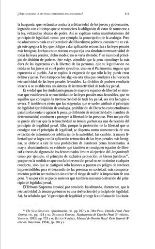 315¿DEBE APLICARSE LA LEY PENAL INTERMEDIA MÁS FAVORABLE?
la burguesía, que reclamaba contra la arbitrariedad de los jueces y gobernantes,
logrando con el tiempo que se reconociera la obligación de éstos de someterse a
la ley, evitándose abusos de poder. Así se explican varias manifestaciones del
principio de legalidad, como, por ejemplo, la proscripción de la analogía. Pero
no observamos nada en el postulado del liberalismo político, consistente en exi-
gir este apego a la ley, que obligue a dar aplicación retroactiva a las leyes penales
más benignas. Incluso en un sistema en que rija una absoluta irretroactividad de
todas las leyes penales, dicho modelo no se vería alterado. Y en cuanto al princi-
pio de división de poderes, éste exige, atendido que la pena constituye la más
dura de las injerencias en la libertad de las personas, que su legitimación no
resida en los jueces ni en el poder ejecutivo, sino en el Parlamento, órgano que
representa al pueblo. Así se explica la exigencia de que sólo la ley pueda crear
delitos y penas. Pero tampoco hay algo en esta idea que conduzca a la necesaria
retroactividad de las leyes penales favorables. La división de poderes resultaría
intacta si se estableciera un sistema de irretroactividad de toda ley penal.
Es verdad que los ciudadanos gozan de mayores espacios de libertad en siste-
mas que establecen la retroactividad de las leyes penales más favorables, que en
aquellos que consagran la irretroactividad de toda ley penal, sea ésta benigna o
severa. Y también es cierto que las exigencias que se suelen atribuir al principio
de legalidad (prohibición de analogía, prohibición de Derecho consuetudinario
para fundamentar o agravar la pena, prohibición de retroactividad y mandato de
determinación) conducen a proteger la libertad de las personas. Pero no por ello
se puede afirmar que la retroactividad in bonam partem sea una derivación del
principio de legalidad penal. Ello, porque la protección de la libertad que se
consigue con el principio de legalidad, se dispensa como consecuencia de una
evitación de intromisiones arbitrarias de la autoridad. En cambio, la mayor li-
bertad que se logra con la aplicación retroactiva de las leyes penales más benig-
nas, se obtiene a raíz de una prohibición de mantener penas innecesarias. A
mayor abundamiento, es evidente que también se consiguen espacios de liber-
tad a través de algunos de los denominados límites al ejercicio del ius puniendi,
como por ejemplo, el principio de exclusiva protección de bienes jurídicos30
,
porque en la medida en que con la intervención penal no se incrimine cualquier
conducta, sino que se castiguen sólo lesiones o puestas en peligro de intereses
imprescindibles para el desarrollo de las personas en sociedad, más comporta-
mientos podrán ser realizados sin correr el riesgo de sufrir la imposición de una
pena. Y no por ello se puede sostener que también sean una derivación del prin-
cipio de legalidad penal.
El Tribunal Supremo español, por otro lado, ha afirmado, claramente, que la
retroactividad in bonam partem no es una derivación del principio de legalidad.
Así, ha señalado que “el principio de legalidad protege la confianza de los ciuda-
30
Cfr. SILVA SÁNCHEZ, Aproximación, cit., pp. 267 y ss.; MIR PUIG, Derecho Penal. Parte
General, cit., pp. 124 y ss.; ZUGALDÍA ESPINAR, Fundamentos de Derecho Penal (3ª edición,
Valencia, 1993), pp. 233 y ss; BUSTOS RAMÍREZ, Manual de Derecho Penal. Parte General (4ª
edición, Barcelona, 1994), pp. 107 y s.
 