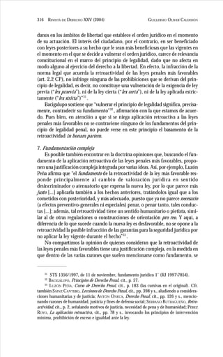 GUILLERMO OLIVER CALDERÓN316 REVISTA DE DERECHO XXV (2004)
danos en los ámbitos de libertad que establece el orden jurídico en el momento
de su actuación. El interés del ciudadano, por el contrario, en ser beneficiado
con leyes posteriores a su hecho que le sean más beneficiosas que las vigentes en
el momento en el que se decide a vulnerar el orden jurídico, carece de relevancia
constitucional en el marco del principio de legalidad, dado que no afecta en
modo alguno al ejercicio del derecho a la libertad. En efecto, la infracción de la
norma legal que acuerda la retroactividad de las leyes penales más favorables
(art. 2.2 CP), no infringe ninguna de las prohibiciones que se derivan del prin-
cipio de legalidad, es decir, no constituye una vulneración de la exigencia de ley
previa (“lex praevia”), ni de la ley cierta (“lex certa”), ni de la ley aplicada estric-
tamente (“lex stricta”)”31
.
Bacigalupo sostiene que “vulnerar el principio de legalidad significa, precisa-
mente, contradecir su fundamento”32
, afirmación con la que estamos de acuer-
do. Pues bien, en atención a que si se niega aplicación retroactiva a las leyes
penales más favorables no se contraviene ninguno de los fundamentos del prin-
cipio de legalidad penal, no puede verse en este principio el basamento de la
retroactividad in bonam partem.
7. Fundamentación compleja
Es posible también encontrar en la doctrina opiniones que, buscando el fun-
damento de la aplicación retroactiva de las leyes penales más favorables, propo-
nen una justificación compleja integrada por varias ideas. Así, por ejemplo, Luzón
Peña afirma que “el fundamento de la retroactividad de la ley más favorable res-
ponde principalmente al cambio de valoración jurídica en sentido
desincriminador o atenuatorio que expresa la nueva ley, por lo que parece más
justo [...] aplicarla también a los hechos anteriores, tratándolos igual que a los
cometidos con posterioridad, y más adecuado, puesto que ya no parece necesario
(a efectos preventivo-generales ni especiales) penar, o penar tanto, tales conduc-
tas [...]; además, tal retroactividad tiene un sentido humanitario o pietista, simi-
lar al de otras regulaciones o construcciones de orientación pro reo. Y aquí, a
diferencia de lo que sucede cuando la nueva ley es desfavorable, no se opone a la
retroactividad la posible infracción de las garantías para la seguridad jurídica por
no aplicar la ley vigente durante el hecho”33
.
No compartimos la opinión de quienes consideran que la retroactividad de
las leyes penales más favorables tiene una justificación compleja, en la medida en
que dentro de las varias razones que suelen mencionarse como fundamento, se
31
STS 1356/1997, de 11 de noviembre, fundamento jurídico 1˚ (RJ 19977854).
32
BACIGALUPO, Principios de Derecho Penal, cit., p. 57.
33
LUZÓN PEÑA, Curso de Derecho Penal, cit., p. 183 (las cursivas en el original). Cfr.
también SÁINZ CANTERO, Lecciones de Derecho Penal, cit., pp. 398 y s., aludiendo a considera-
ciones humanitarias y de justicia; ANTÓN ONECA, Derecho Penal, cit., pp. 126 y s., mencio-
nando razones de humanidad, justicia y fines de defensa social; SERRANO BUTRAGUEÑO, Retro-
actividad, cit., p. 2, señalando motivos de justicia, necesidad de pena y de humanidad; PÉREZ
ROYO, La aplicación retroactiva, cit., pp. 78 y s., invocando los principios de intervención
mínima, prohibición de exceso e igualdad ante la ley.
 