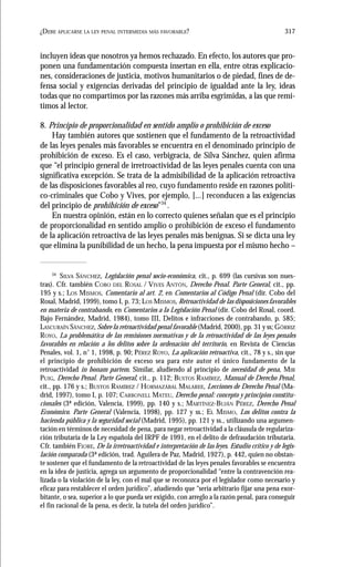 317¿DEBE APLICARSE LA LEY PENAL INTERMEDIA MÁS FAVORABLE?
incluyen ideas que nosotros ya hemos rechazado. En efecto, los autores que pro-
ponen una fundamentación compuesta insertan en ella, entre otras explicacio-
nes, consideraciones de justicia, motivos humanitarios o de piedad, fines de de-
fensa social y exigencias derivadas del principio de igualdad ante la ley, ideas
todas que no compartimos por las razones más arriba esgrimidas, a las que remi-
timos al lector.
8. Principio de proporcionalidad en sentido amplio o prohibición de exceso
Hay también autores que sostienen que el fundamento de la retroactividad
de las leyes penales más favorables se encuentra en el denominado principio de
prohibición de exceso. Es el caso, verbigracia, de Silva Sánchez, quien afirma
que “el principio general de irretroactividad de las leyes penales cuenta con una
significativa excepción. Se trata de la admisibilidad de la aplicación retroactiva
de las disposiciones favorables al reo, cuyo fundamento reside en razones políti-
co-criminales que Cobo y Vives, por ejemplo, [...] reconducen a las exigencias
del principio de prohibición de exceso”34
.
En nuestra opinión, están en lo correcto quienes señalan que es el principio
de proporcionalidad en sentido amplio o prohibición de exceso el fundamento
de la aplicación retroactiva de las leyes penales más benignas. Si se dicta una ley
que elimina la punibilidad de un hecho, la pena impuesta por el mismo hecho –
34
SILVA SÁNCHEZ, Legislación penal socio-económica, cit., p. 699 (las cursivas son nues-
tras). Cfr. también COBO DEL ROSAL / VIVES ANTÓN, Derecho Penal. Parte General, cit., pp.
195 y s.; LOS MISMOS, Comentario al art. 2, en Comentarios al Código Penal (dir. Cobo del
Rosal, Madrid, 1999), tomo I, p. 73; LOS MISMOS, Retroactividad de las disposiciones favorables
en materia de contrabando, en Comentarios a la Legislación Penal (dir. Cobo del Rosal, coord.
Bajo Fernández, Madrid, 1984), tomo III, Delitos e infracciones de contrabando, p. 585;
LASCURAÍN SÁNCHEZ, Sobre la retroactividad penal favorable (Madrid, 2000), pp. 31 y ss; GÓRRIZ
ROYO, La problemática de las remisiones normativas y de la retroactividad de las leyes penales
favorables en relación a los delitos sobre la ordenación del territorio, en Revista de Ciencias
Penales, vol. 1, n° 1, 1998, p. 90; PÉREZ ROYO, La aplicación retroactiva, cit., 78 y s., sin que
el principio de prohibición de exceso sea para este autor el único fundamento de la
retroactividad in bonam partem. Similar, aludiendo al principio de necesidad de pena, MIR
PUIG, Derecho Penal. Parte General, cit., p. 112; BUSTOS RAMÍREZ, Manual de Derecho Penal,
cit., pp. 176 y s.; BUSTOS RAMÍREZ / HORMAZÁBAL MALAREE, Lecciones de Derecho Penal (Ma-
drid, 1997), tomo I, p. 107; CARBONELL MATEU, Derecho penal: concepto y principios constitu-
cionales (3ª edición, Valencia, 1999), pp. 140 y s.; MARTÍNEZ-BUJÁN PÉREZ, Derecho Penal
Económico. Parte General (Valencia, 1998), pp. 127 y ss.; EL MISMO, Los delitos contra la
hacienda pública y la seguridad social (Madrid, 1995), pp. 121 y ss., utilizando una argumen-
tación en términos de necesidad de pena, para negar retroactividad a la cláusula de regulariza-
ción tributaria de la Ley española del IRPF de 1991, en el delito de defraudación tributaria.
Cfr. también FIORE, De la irretroactividad e interpretación de las leyes. Estudio crítico y de legis-
lación comparada (3ª edición, trad. Aguilera de Paz, Madrid, 1927), p. 442, quien no obstan-
te sostener que el fundamento de la retroactividad de las leyes penales favorables se encuentra
en la idea de justicia, agrega un argumento de proporcionalidad “entre la contravención rea-
lizada o la violación de la ley, con el mal que se reconozca por el legislador como necesario y
eficaz para restablecer el orden jurídico”, añadiendo que “sería arbitrario fijar una pena exor-
bitante, o sea, superior a lo que pueda ser exigido, con arreglo a la razón penal, para conseguir
el fin racional de la pena, es decir, la tutela del orden jurídico”.
 