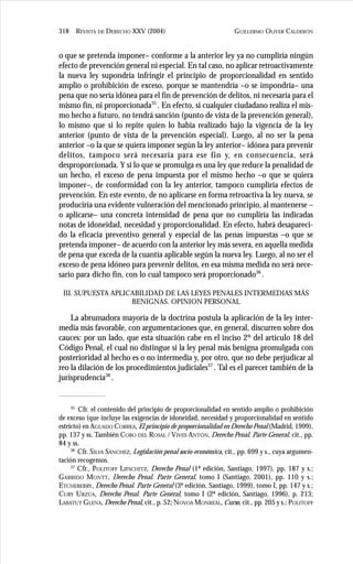 GUILLERMO OLIVER CALDERÓN318 REVISTA DE DERECHO XXV (2004)
o que se pretenda imponer– conforme a la anterior ley ya no cumpliría ningún
efecto de prevención general ni especial. En tal caso, no aplicar retroactivamente
la nueva ley supondría infringir el principio de proporcionalidad en sentido
amplio o prohibición de exceso, porque se mantendría –o se impondría– una
pena que no sería idónea para el fin de prevención de delitos, ni necesaria para el
mismo fin, ni proporcionada35
. En efecto, si cualquier ciudadano realiza el mis-
mo hecho a futuro, no tendrá sanción (punto de vista de la prevención general),
lo mismo que si lo repite quien lo había realizado bajo la vigencia de la ley
anterior (punto de vista de la prevención especial). Luego, al no ser la pena
anterior –o la que se quiera imponer según la ley anterior– idónea para prevenir
delitos, tampoco será necesaria para ese fin y, en consecuencia, será
desproporcionada. Y si lo que se promulga es una ley que reduce la penalidad de
un hecho, el exceso de pena impuesta por el mismo hecho –o que se quiera
imponer–, de conformidad con la ley anterior, tampoco cumpliría efectos de
prevención. En este evento, de no aplicarse en forma retroactiva la ley nueva, se
produciría una evidente vulneración del mencionado principio, al mantenerse –
o aplicarse– una concreta intensidad de pena que no cumpliría las indicadas
notas de idoneidad, necesidad y proporcionalidad. En efecto, habrá desapareci-
do la eficacia preventivo general y especial de las penas impuestas –o que se
pretenda imponer– de acuerdo con la anterior ley más severa, en aquella medida
de pena que exceda de la cuantía aplicable según la nueva ley. Luego, al no ser el
exceso de pena idóneo para prevenir delitos, en esa misma medida no será nece-
sario para dicho fin, con lo cual tampoco será proporcionado36
.
III. SUPUESTA APLICABILIDAD DE LAS LEYES PENALES INTERMEDIAS MÁS
BENIGNAS. OPINION PERSONAL
La abrumadora mayoría de la doctrina postula la aplicación de la ley inter-
media más favorable, con argumentaciones que, en general, discurren sobre dos
cauces: por un lado, que esta situación cabe en el inciso 2º del artículo 18 del
Código Penal, el cual no distingue si la ley penal más benigna promulgada con
posterioridad al hecho es o no intermedia y, por otro, que no debe perjudicar al
reo la dilación de los procedimientos judiciales37
. Tal es el parecer también de la
jurisprudencia38
.
35
Cfr. el contenido del principio de proporcionalidad en sentido amplio o prohibición
de exceso (que incluye las exigencias de idoneidad, necesidad y proporcionalidad en sentido
estricto) en AGUADO CORREA, El principio de proporcionalidad en Derecho Penal (Madrid, 1999),
pp. 137 y ss. También COBO DEL ROSAL / VIVES ANTÓN, Derecho Penal. Parte General, cit., pp.
84 y ss.
36
Cfr. SILVA SÁNCHEZ, Legislación penal socio-económica, cit., pp. 699 y s., cuya argumen-
tación recogemos.
37
Cfr., POLITOFF LIFSCHITZ, Derecho Penal (1ª edición, Santiago, 1997), pp. 187 y s.;
GARRIDO MONTT, Derecho Penal. Parte General, tomo I (Santiago, 2001), pp. 110 y s.;
ETCHEBERRY, Derecho Penal. Parte General (3ª edición, Santiago, 1999), tomo I, pp. 147 y s.;
CURY URZÚA, Derecho Penal. Parte General, tomo I (2ª edición, Santiago, 1996), p. 213;
LABATUT GLENA, Derecho Penal, cit., p. 52; NOVOA MONREAL, Curso, cit., pp. 205 y s.; POLITOFF
 