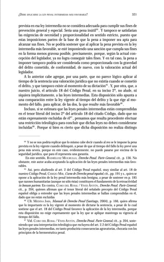 321¿DEBE APLICARSE LA LEY PENAL INTERMEDIA MÁS FAVORABLE?
prevista en esa ley intermedia no se considera adecuada para cumplir sus fines de
prevención general y especial. Sería una pena inútil44
. Y tampoco se satisfarían
las exigencias de necesidad y proporcionalidad en sentido estricto, puesto que
estas imposiciones parten de la base de que la pena a imponer sea apta para
alcanzar sus fines. No se podría sostener que al aplicar la pena prevista en la ley
intermedia más favorable, se esté imponiendo una sanción que cumpla sus fines
en la forma menos gravosa posible, precisamente, porque, según la actual con-
cepción del legislador, ya no logra conseguir tales fines. Y en tal caso, la pena a
imponer tampoco podría ser considerada como proporcionada con la gravedad
del delito cometido, de conformidad, de nuevo, con la valoración actual del
legislador.
A lo anterior cabe agregar, por una parte, que no parece lógico aplicar al
tiempo de la sentencia una valoración jurídica que no existía cuando se cometió
el delito, y que tampoco existe al momento de su dictación45
. Y, por otra, que, a
nuestro juicio, el artículo 18 del Código Penal, en su inciso 2º, no alude, ni
siquiera implícitamente, a las leyes intermedias. Esta disposición sólo apunta a
una comparación entre la ley vigente al tiempo del delito y la que rige al mo-
mento del fallo, para aplicar, de las dos, la que resulte más favorable46
.
Incluso, si se estimara que las leyes penales intermedias están comprendidas
en el tenor literal del inciso 2º del artículo 18 del citado Código, dado que no
están expresamente excluidas de él47
, pensamos que resulta procedente efectuar
una restricción teleológica para concluir que dichas leyes no deben considerarse
incluidas48
. Porque si bien es cierto que dicha disposición no realiza distingo
44
Y no se nos podría replicar que lo mismo cabe decir cuando al reo se le impone la pena
prevista en la ley vigente cuando delinquió, a pesar de que al tiempo del fallo la ley prevé una
pena más severa, porque en este caso, evidentemente, no puede pasarse por encima de la
seguridad jurídica, que para él representa una garantía.
En este sentido, RODRÍGUEZ MOURULLO, Derecho Penal. Parte General, cit., p. 136. No
obstante, este autor acaba aceptando la aplicación de las leyes penales intermedias más favo-
rables.
45
Así, pero aludiendo al art. 2 del Código Penal español, muy similar al art. 18 de
nuestro Código Penal, CEREZO MIR, Curso de Derecho penal español, cit., pp. 191 y s., quien se
opone a la aplicación de la ley penal intermedia más benigna, a pesar de sostener en p. 185
que razones humanitarias (aunque no sólo éstas) constituyen el fundamento de la retroactividad
in bonam partem. En contra, COBO DEL ROSAL / VIVES ANTÓN, Derecho Penal. Parte General,
cit., p. 204, quienes afirman que el tenor literal del señalado precepto del Código Penal
español obliga a entender que las leyes penales intermedias se hallan comprendidas en él,
dado que no están excluidas
46
Cfr. MEDINA JARA, Manual de Derecho Penal (Santiago, 2004), p. 166, quien afirma
que lo importante es la ley vigente al momento de dictarse la sentencia, a pesar de lo cual
sostiene que el art. 18 del Código Penal favorece la aplicación de la ley intermedia, porque
esta disposición no exige expresamente que la ley que se aplique mantenga su vigencia al
tiempo del fallo.
47
Vid. COBO DEL ROSAL / VIVES ANTÓN, Derecho Penal. Parte General, cit., p. 204, soste-
niendo que una interpretación teleológica que excluyera del art. 2.2 del Código Penal español
las leyes penales intermedias, en tanto produciría consecuencias agravatorias, chocaría con los
principios de la hermenéutica penal.
 