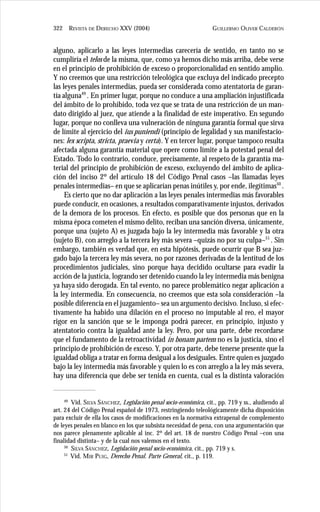 GUILLERMO OLIVER CALDERÓN322 REVISTA DE DERECHO XXV (2004)
alguno, aplicarlo a las leyes intermedias carecería de sentido, en tanto no se
cumpliría el telos de la misma, que, como ya hemos dicho más arriba, debe verse
en el principio de prohibición de exceso o proporcionalidad en sentido amplio.
Y no creemos que una restricción teleológica que excluya del indicado precepto
las leyes penales intermedias, pueda ser considerada como atentatoria de garan-
tía alguna49
. En primer lugar, porque no conduce a una ampliación injustificada
del ámbito de lo prohibido, toda vez que se trata de una restricción de un man-
dato dirigido al juez, que atiende a la finalidad de este imperativo. En segundo
lugar, porque no conlleva una vulneración de ninguna garantía formal que sirva
de límite al ejercicio del ius puniendi (principio de legalidad y sus manifestacio-
nes: lex scripta, stricta, praevia y certa). Y en tercer lugar, porque tampoco resulta
afectada alguna garantía material que opere como límite a la potestad penal del
Estado. Todo lo contrario, conduce, precisamente, al respeto de la garantía ma-
terial del principio de prohibición de exceso, excluyendo del ámbito de aplica-
ción del inciso 2º del artículo 18 del Código Penal casos –las llamadas leyes
penales intermedias– en que se aplicarían penas inútiles y, por ende, ilegítimas50
.
Es cierto que no dar aplicación a las leyes penales intermedias más favorables
puede conducir, en ocasiones, a resultados comparativamente injustos, derivados
de la demora de los procesos. En efecto, es posible que dos personas que en la
misma época cometen el mismo delito, reciban una sanción diversa, únicamente,
porque una (sujeto A) es juzgada bajo la ley intermedia más favorable y la otra
(sujeto B), con arreglo a la tercera ley más severa –quizás no por su culpa–51
. Sin
embargo, también es verdad que, en esta hipótesis, puede ocurrir que B sea juz-
gado bajo la tercera ley más severa, no por razones derivadas de la lentitud de los
procedimientos judiciales, sino porque haya decidido ocultarse para evadir la
acción de la justicia, logrando ser detenido cuando la ley intermedia más benigna
ya haya sido derogada. En tal evento, no parece problemático negar aplicación a
la ley intermedia. En consecuencia, no creemos que esta sola consideración –la
posible diferencia en el juzgamiento– sea un argumento decisivo. Incluso, si efec-
tivamente ha habido una dilación en el proceso no imputable al reo, el mayor
rigor en la sanción que se le imponga podrá parecer, en principio, injusto y
atentatorio contra la igualdad ante la ley. Pero, por una parte, debe recordarse
que el fundamento de la retroactividad in bonam partem no es la justicia, sino el
principio de prohibición de exceso. Y, por otra parte, debe tenerse presente que la
igualdad obliga a tratar en forma desigual a los desiguales. Entre quien es juzgado
bajo la ley intermedia más favorable y quien lo es con arreglo a la ley más severa,
hay una diferencia que debe ser tenida en cuenta, cual es la distinta valoración
49
Vid. SILVA SÁNCHEZ, Legislación penal socio-económica, cit., pp. 719 y ss., aludiendo al
art. 24 del Código Penal español de 1973, restringiendo teleológicamente dicha disposición
para excluir de ella los casos de modificaciones en la normativa extrapenal de complemento
de leyes penales en blanco en los que subsista necesidad de pena, con una argumentación que
nos parece plenamente aplicable al inc. 2º del art. 18 de nuestro Código Penal –con una
finalidad distinta– y de la cual nos valemos en el texto.
50
SILVA SÁNCHEZ, Legislación penal socio-económica, cit., pp. 719 y s.
51
Vid. MIR PUIG, Derecho Penal. Parte General, cit., p. 119.
 