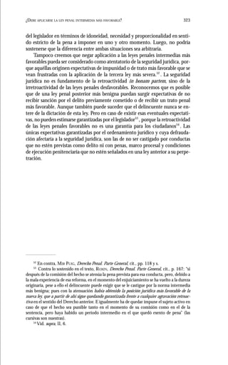 323¿DEBE APLICARSE LA LEY PENAL INTERMEDIA MÁS FAVORABLE?
del legislador en términos de idoneidad, necesidad y proporcionalidad en senti-
do estricto de la pena a imponer en uno y otro momento. Luego, no podría
sostenerse que la diferencia entre ambas situaciones sea arbitraria.
Tampoco creemos que negar aplicación a las leyes penales intermedias más
favorables pueda ser considerado como atentatorio de la seguridad jurídica, por-
que aquéllas originen expectativas de impunidad o de trato más favorable que se
vean frustradas con la aplicación de la tercera ley más severa.52
. La seguridad
jurídica no es fundamento de la retroactividad in bonam partem, sino de la
irretroactividad de las leyes penales desfavorables. Reconocemos que es posible
que de una ley penal posterior más benigna puedan surgir expectativas de no
recibir sanción por el delito previamente cometido o de recibir un trato penal
más favorable. Aunque también puede suceder que el delincuente nunca se en-
tere de la dictación de esta ley. Pero en caso de existir esas eventuales expectati-
vas, no pueden estimarse garantizadas por el legislador53
, porque la retroactividad
de las leyes penales favorables no es una garantía para los ciudadanos54
. Las
únicas expectativas garantizadas por el ordenamiento jurídico y cuya defrauda-
ción afectaría a la seguridad jurídica, son las de no ser castigado por conductas
que no estén previstas como delito ni con penas, marco procesal y condiciones
de ejecución penitenciaria que no estén señalados en una ley anterior a su perpe-
tración.
52
En contra, MIR PUIG, Derecho Penal. Parte General, cit., pp. 118 y s.
53
Contra lo sostenido en el texto, ROXIN, Derecho Penal. Parte General, cit., p. 167: “si
después de la comisión del hecho se atenúa la pena prevista para esa conducta, pero, debido a
la mala experiencia de esa reforma, en el momento del enjuiciamiento se ha vuelto a la dureza
originaria, pese a ello el delincuente puede exigir que se le castigue por la norma intermedia
más benigna; pues con la atenuación había obtenido la posición jurídica más favorable de la
nueva ley, que a partir de ahí sigue quedando garantizada frente a cualquier agravación retroac-
tiva en el sentido del Derecho anterior. E igualmente ha de quedar impune el sujeto activo en
caso de que el hecho sea punible tanto en el momento de su comisión como en el de la
sentencia, pero haya habido un período intermedio en el que quedó exento de pena” (las
cursivas son nuestras).
54
Vid. supra, II, 6.
 