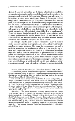 307¿DEBE APLICARSE LA LEY PENAL INTERMEDIA MÁS FAVORABLE?
ejemplo, de Maurach, quien afirma que “la rigurosa aplicación de la prohibición
de retroactividad encuentra sus fronteras allí donde, en lugar de cumplirse el fin
perseguido por la irretroactividad –protección del autor frente a las penas “so-
brevenidas”–, se produciría un perjuicio para el sujeto. Toda modificación legal
es signo de un cambio valorativo; por la supresión o atenuación de la amenaza
penal, manifiesta el legislador una revisión de su concepción primitiva a favor de
una más suave. Si se quisiera mantener aquí la prohibición de retroactividad,
debería ser castigado el autor sobre la base de una concepción jurídica no profe-
sada ya por el propio legislador. Con el objeto de evitar esta violación de la
justicia material, se prevé la obligatoria retroactividad de la ley más benigna”2
.
Es ésta una posición doctrinal que puede ser calificada como dominante3
, dada
su gran aceptación entre los autores, sea que aludan a la justicia como única
fundamentación4
de la retroactividad de la ley penal más favorable, o que la
mencionen como basamento adicional a otra u otras razones5
.
Sin embargo, a nuestro juicio, no puede considerarse a la justicia como el
motivo que explique por qué las leyes penales deben ser aplicadas retroactivamente
cuando resulten más favorables. Ello, porque las mismas razones que suelen
esgrimirse para sostener que sería injusto no aplicar en forma retroactiva una ley
penal más benigna, que evidencia un cambio en la valoración de la conducta
enjuiciada, podrían invocarse para justificar la aplicación retroactiva de leyes
penales más severas que las anteriores, en tanto también demuestran un cambio
valorativo del legislador. En efecto, si, como afirma Maurach, castigar al autor
sobre la base de una concepción jurídica no profesada ya por el legislador, signi-
ficara una violación de la justicia material, no sólo sería injusto no aplicar
retroactivamente una ley penal más benigna que la anterior, sino que también lo
2
MAURACH, Tratado de Derecho Penal, trad. Córdoba Roda (Barcelona, 1962), pp. 142 y s.
3
Así lo considera, junto con la posición doctrinal que alude a consideraciones humanita-
rias, que se analiza más adelante, SILVA SÁNCHEZ, Legislación penal socio-económica y retroactividad
de disposiciones favorables: El caso de las “leyes en blanco”, en AAVV, Hacia un Derecho Penal
Económico Europeo (Madrid, 1995), p. 699, nota 9.
4
Cfr., NOVOA MONREAL, Curso de Derecho Penal Chileno (2ª edición, Santiago, 1985), pp.
199 y s.. En la doctrina española, vid., entre otros, GALLEGO DÍAZ, Prescripción penal y prohi-
bición de retroactividad, en Revista General de Legislación y Jurisprudencia, enero 1986, p.
28; CUELLO CONTRERAS, El Derecho Penal español. Curso de iniciación. Parte General, tomo I
(2ª edición, Madrid, 1996), pp. 184 y s.; RODRÍGUEZ MOURULLO, Derecho Penal. Parte Gene-
ral (Madrid, 1978), pp. 132 y ss.; OCTAVIO DE TOLEDO Y UBIETO, Sobre el concepto del Derecho
Penal (Madrid, 1981), p. 325.
5
Así, LABATUT GLENA, Derecho Penal, tomo I (9ª edición, actualizada por Julio Zenteno
Vargas, Santiago, 2000), p. 51. En la doctrina española, cfr., entre otros, LUZÓN PEÑA, Curso
de Derecho Penal. Parte General, tomo I (Madrid, 1996), p. 183; ANTÓN ONECA, Derecho
Penal (2ª edición, anotada y puesta al día por Hernández Guijarro y Beneytez Merino, Ma-
drid, 1986), pp. 126 y s.; SÁINZ CANTERO, Lecciones de Derecho Penal. Parte General (3ª edi-
ción, Barcelona, 1990), pp. 398 y s.; SERRANO BUTRAGUEÑO, Retroactividad, ultra-actividad y
extractividad de las normas penales. La suspensión de la ejecución y la sustitución de penas de
prisión de 3 y 2 años impuestas conforme al Código Penal derogado, en La Ley n° 4530, 29 de
abril de 1998, p. 2.
 