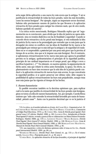 GUILLERMO OLIVER CALDERÓN308 REVISTA DE DERECHO XXV (2004)
sería negar dicha aplicación a una nueva ley más severa que la antigua. Y así se
justificaría la retroactividad de todas las leyes penales, tanto las más favorables,
como las menos benignas6
. Por ejemplo, según un importante sector doctrinal,
habrían sido precisamente razones de justicia las que llevaron a la aplicación
retroactiva de leyes penales para castigar los crímenes nazis, que de otro modo,
habrían quedado sin sanción7
.
A la crítica recién mencionada, Rodríguez Mourullo replica que tal “argu-
mentación no es convincente, pues olvida que la idea de justicia no opera aisla-
damente, sino en tensión dialéctica con las de finalidad y seguridad. Cuando se
concede efecto retroactivo a la ley penal más benigna, se está realizando la idea
de justicia (la ley nueva se ha promulgado por entender que es más justa que la
derogada) sin entrar en conflicto con las ideas de finalidad (la ley nueva se ha
promulgado por estimar que es más útil que la antigua) y de seguridad (el ciuda-
dano no se ve sorprendido a posteriori por una pena más grave que la prevista al
tiempo de su acción, sino que se le impone una más benigna). Por el contrario,
si aplicásemos retroactivamente la ley nueva más justa que agrava la penalidad
prevista en la antigua, quebrantaríamos el principio de la seguridad jurídica,
principio de tan cardinal importancia en el campo penal, que obliga a veces a
sacrificar la justicia [...]”8
No obstante, en nuestra opinión, la argumentación de
dicho autor, más que rebatir la crítica antes formulada, la apoya. En efecto, su
planteamiento no hace sino reconocer que la sola idea de la justicia puede con-
ducir a la aplicación retroactiva de nuevas leyes más severas, lo que conculcaría
la seguridad jurídica; si se quiere preservar este último valor, debe negarse la
posibilidad de aplicar retroactivamente las leyes más perjudiciales, aunque éstas
sean más justas que las vigentes al tiempo de los hechos.
2. Razones humanitarias
Es posible encontrar también en la doctrina opiniones que, para explicar
cuál es la razón que justifica la retroactividad de las leyes penales más benignas,
giran en torno a la idea de razones humanitarias. Así, por ejemplo, Cuerda Riezu
sostiene que “sólo cabe entender la retroactividad favorable por razón de huma-
nidad, pietatis causa”9
. Junto con la posición doctrinal que ve en la justicia el
6
Cfr. la crítica, en el sentido indicado en el texto, de CASABÓ RUIZ, Comentario al art. 24,
en CÓRDOBA RODA / RODRÍGUEZ MOURULLO / DEL TORO MARZAL / CASABÓ RUIZ, Comentarios
al Código Penal (Barcelona, 1972), p. 46; CEREZO MIR, Curso de Derecho penal español. Parte
general, tomo I (5ª edición, Madrid, 1996), p. 185; LANDROVE DÍAZ, Introducción al Derecho
Penal español (5ª edición, revisada y puesta al día en colaboración con María Dolores Fernández
Rodríguez, Madrid, 2000), pp. 119 y s.; LANDECHO VELASCO / MOLINA BLÁZQUEZ, Derecho
Penal Español. Parte General (5ª edición, Madrid, 1996), p. 146; MORILLAS CUEVA, Curso de
Derecho Penal Español. Parte General (Madrid, 1996), p. 108; MORILLAS CUEVA / RUIZ ANTÓN,
Manual de Derecho Penal (Parte General) (Madrid, 1992), p. 85.
7
Cfr. una exposición y crítica de distintas opiniones sobre el tema en GIL GIL, Derecho
penal internacional (Madrid, 1999), pp. 66 y ss.
8
RODRÍGUEZ MOURULLO, Derecho Penal. Parte General, cit., pp. 133 y s. En el mismo
sentido, GALLEGO DÍAZ, Prescripción penal, cit., p. 28, nota 4.
9
CUERDA RIEZU, La aplicación retroactiva de las leyes favorables y el principio de legalidad
 