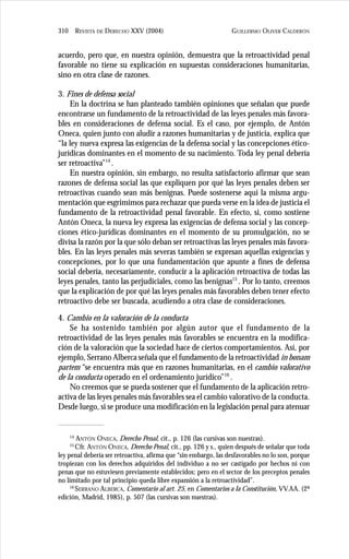 GUILLERMO OLIVER CALDERÓN310 REVISTA DE DERECHO XXV (2004)
acuerdo, pero que, en nuestra opinión, demuestra que la retroactividad penal
favorable no tiene su explicación en supuestas consideraciones humanitarias,
sino en otra clase de razones.
3. Fines de defensa social
En la doctrina se han planteado también opiniones que señalan que puede
encontrarse un fundamento de la retroactividad de las leyes penales más favora-
bles en consideraciones de defensa social. Es el caso, por ejemplo, de Antón
Oneca, quien junto con aludir a razones humanitarias y de justicia, explica que
“la ley nueva expresa las exigencias de la defensa social y las concepciones ético-
jurídicas dominantes en el momento de su nacimiento. Toda ley penal debería
ser retroactiva”14
.
En nuestra opinión, sin embargo, no resulta satisfactorio afirmar que sean
razones de defensa social las que expliquen por qué las leyes penales deben ser
retroactivas cuando sean más benignas. Puede sostenerse aquí la misma argu-
mentación que esgrimimos para rechazar que pueda verse en la idea de justicia el
fundamento de la retroactividad penal favorable. En efecto, si, como sostiene
Antón Oneca, la nueva ley expresa las exigencias de defensa social y las concep-
ciones ético-jurídicas dominantes en el momento de su promulgación, no se
divisa la razón por la que sólo deban ser retroactivas las leyes penales más favora-
bles. En las leyes penales más severas también se expresan aquellas exigencias y
concepciones, por lo que una fundamentación que apunte a fines de defensa
social debería, necesariamente, conducir a la aplicación retroactiva de todas las
leyes penales, tanto las perjudiciales, como las benignas15
. Por lo tanto, creemos
que la explicación de por qué las leyes penales más favorables deben tener efecto
retroactivo debe ser buscada, acudiendo a otra clase de consideraciones.
4. Cambio en la valoración de la conducta
Se ha sostenido también por algún autor que el fundamento de la
retroactividad de las leyes penales más favorables se encuentra en la modifica-
ción de la valoración que la sociedad hace de ciertos comportamientos. Así, por
ejemplo, Serrano Alberca señala que el fundamento de la retroactividad in bonam
partem “se encuentra más que en razones humanitarias, en el cambio valorativo
de la conducta operado en el ordenamiento jurídico”16
.
No creemos que se pueda sostener que el fundamento de la aplicación retro-
activa de las leyes penales más favorables sea el cambio valorativo de la conducta.
Desde luego, si se produce una modificación en la legislación penal para atenuar
14
ANTÓN ONECA, Derecho Penal, cit., p. 126 (las cursivas son nuestras).
15
Cfr. ANTÓN ONECA, Derecho Penal, cit., pp. 126 y s., quien después de señalar que toda
ley penal debería ser retroactiva, afirma que “sin embargo, las desfavorables no lo son, porque
tropiezan con los derechos adquiridos del individuo a no ser castigado por hechos ni con
penas que no estuviesen previamente establecidos; pero en el sector de los preceptos penales
no limitado por tal principio queda libre expansión a la retroactividad”.
16
SERRANO ALBERCA, Comentario al art. 25, en Comentarios a la Constitución, VV.AA. (2ª
edición, Madrid, 1985), p. 507 (las cursivas son nuestras).
 