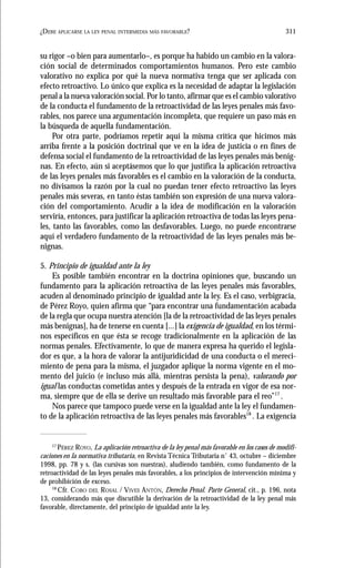311¿DEBE APLICARSE LA LEY PENAL INTERMEDIA MÁS FAVORABLE?
su rigor –o bien para aumentarlo–, es porque ha habido un cambio en la valora-
ción social de determinados comportamientos humanos. Pero este cambio
valorativo no explica por qué la nueva normativa tenga que ser aplicada con
efecto retroactivo. Lo único que explica es la necesidad de adaptar la legislación
penal a la nueva valoración social. Por lo tanto, afirmar que es el cambio valorativo
de la conducta el fundamento de la retroactividad de las leyes penales más favo-
rables, nos parece una argumentación incompleta, que requiere un paso más en
la búsqueda de aquella fundamentación.
Por otra parte, podríamos repetir aquí la misma crítica que hicimos más
arriba frente a la posición doctrinal que ve en la idea de justicia o en fines de
defensa social el fundamento de la retroactividad de las leyes penales más benig-
nas. En efecto, aún si aceptásemos que lo que justifica la aplicación retroactiva
de las leyes penales más favorables es el cambio en la valoración de la conducta,
no divisamos la razón por la cual no puedan tener efecto retroactivo las leyes
penales más severas, en tanto éstas también son expresión de una nueva valora-
ción del comportamiento. Acudir a la idea de modificación en la valoración
serviría, entonces, para justificar la aplicación retroactiva de todas las leyes pena-
les, tanto las favorables, como las desfavorables. Luego, no puede encontrarse
aquí el verdadero fundamento de la retroactividad de las leyes penales más be-
nignas.
5. Principio de igualdad ante la ley
Es posible también encontrar en la doctrina opiniones que, buscando un
fundamento para la aplicación retroactiva de las leyes penales más favorables,
acuden al denominado principio de igualdad ante la ley. Es el caso, verbigracia,
de Pérez Royo, quien afirma que “para encontrar una fundamentación acabada
de la regla que ocupa nuestra atención [la de la retroactividad de las leyes penales
más benignas], ha de tenerse en cuenta [...] la exigencia de igualdad, en los térmi-
nos específicos en que ésta se recoge tradicionalmente en la aplicación de las
normas penales. Efectivamente, lo que de manera expresa ha querido el legisla-
dor es que, a la hora de valorar la antijuridicidad de una conducta o el mereci-
miento de pena para la misma, el juzgador aplique la norma vigente en el mo-
mento del juicio (e incluso más allá, mientras persista la pena), valorando por
igual las conductas cometidas antes y después de la entrada en vigor de esa nor-
ma, siempre que de ella se derive un resultado más favorable para el reo”17
.
Nos parece que tampoco puede verse en la igualdad ante la ley el fundamen-
to de la aplicación retroactiva de las leyes penales más favorables18
. La exigencia
17
PÉREZ ROYO, La aplicación retroactiva de la ley penal más favorable en los casos de modifi-
caciones en la normativa tributaria, en Revista Técnica Tributaria n˚ 43, octubre – diciembre
1998, pp. 78 y s. (las cursivas son nuestras), aludiendo también, como fundamento de la
retroactividad de las leyes penales más favorables, a los principios de intervención mínima y
de prohibición de exceso.
18
Cfr. COBO DEL ROSAL / VIVES ANTÓN, Derecho Penal. Parte General, cit., p. 196, nota
13, considerando más que discutible la derivación de la retroactividad de la ley penal más
favorable, directamente, del principio de igualdad ante la ley.
 