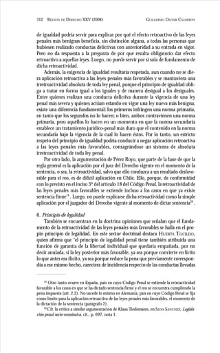 GUILLERMO OLIVER CALDERÓN312 REVISTA DE DERECHO XXV (2004)
de igualdad podría servir para explicar por qué el efecto retroactivo de las leyes
penales más benignas beneficia, sin distinción alguna, a todas las personas que
hubiesen realizado conductas delictivas con anterioridad a su entrada en vigor.
Pero no da respuesta a la pregunta de por qué resulta obligatorio dar efecto
retroactivo a aquellas leyes. Luego, no puede servir por sí sola de fundamento de
dicha retroactividad.
Además, la exigencia de igualdad resultaría respetada, aun cuando no se die-
ra aplicación retroactiva a las leyes penales más favorables y se mantuviera una
irretroactividad absoluta de toda ley penal, porque el principio de igualdad obli-
ga a tratar en forma igual a los iguales y de manera desigual a los desiguales.
Entre quienes realizan una conducta delictiva durante la vigencia de una ley
penal más severa y quienes actúan estando en vigor una ley nueva más benigna,
existe una diferencia fundamental: los primeros infringen una norma primaria,
en tanto que los segundos no lo hacen; o bien, ambos contravienen una norma
primaria, pero aquéllos lo hacen en un momento en que la norma secundaria
establece un tratamiento jurídico-penal más duro que el contenido en la norma
secundaria bajo la vigencia de la cual lo hacen éstos. Por lo tanto, un estricto
respeto del principio de igualdad podría conducir a negar aplicación retroactiva
a las leyes penales más favorables, consagrándose un sistema de absoluta
irretroactividad de toda ley penal.
Por otro lado, la argumentación de Pérez Royo, que parte de la base de que la
regla general es la aplicación por el juez del Derecho vigente en el momento de la
sentencia, o sea, la retroactividad, salvo que ello conduzca a un resultado desfavo-
rable para el reo, es de difícil aplicación en Chile. Ello, porque, de conformidad
con lo previsto en el inciso 3º del artículo 18 del Código Penal, la retroactividad de
las leyes penales más favorables se extiende incluso a los casos en que ya existe
sentencia firme19
. Luego, no puede explicarse dicha retroactividad como la simple
aplicación por el juzgador del Derecho vigente al momento de dictar sentencia20
.
6. Principio de legalidad
También se encuentran en la doctrina opiniones que señalan que el funda-
mento de la retroactividad de las leyes penales más favorables se halla en el pro-
pio principio de legalidad. En este sector doctrinal destaca HUERTA TOCILDO,
quien afirma que “el principio de legalidad penal tiene también atribuida una
función de garantía de la libertad individual que quedaría empañada, por no
decir anulada, si la ley posterior más favorable, ya sea porque convierte en lícito
lo que antes era ilícito, ya sea porque reduce la pena que previamente correspon-
día a ese mismo hecho, careciera de incidencia respecto de las conductas llevadas
19
Otro tanto ocurre en España, país en cuyo Código Penal se extiende la retroactividad
favorable a los casos en que se ha dictado sentencia firme y el reo se encuentra cumpliendo la
pena impuesta (art. 2.2). No sucede lo mismo en Alemania, país en cuyo Código Penal se fija
como límite para la aplicación retroactiva de las leyes penales más favorables, el momento de
la dictación de la sentencia (parágrafo 2).
20
Cfr. la crítica a similar argumentación de Klaus Tiedemann, en SILVA SÁNCHEZ, Legisla-
ción penal socio-económica, cit., p. 697, nota 1.
 