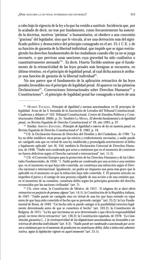 313¿DEBE APLICARSE LA LEY PENAL INTERMEDIA MÁS FAVORABLE?
a cabo bajo la vigencia de la ley a la que ha venido a sustituir. Incidencia que, por
lo acabado de decir, no trae por fundamento, como frecuentemente ha sosteni-
do la doctrina, motivos “pietistas” o humanitarios, ni obedece a una concesión
“graciosa” del legislador, sino que le vincula, al ser una derivación más del signi-
ficado político y democrático del principio consagrado en el art. 25.1 C.E. y de
su función de garantía de la libertad individual, que impide que se sigan restrin-
giendo los derechos fundamentales de los ciudadanos cuando ello ya no se juzga
necesario, o que pervivan unas sanciones cuya gravedad ha sido cualitativa o
cuantitativamente atenuada”21
. Es decir, Huerta Tocildo sostiene que el funda-
mento de la retroactividad de las leyes penales más benignas se encuentra, en
último término, en el principio de legalidad penal, al cual dicha autora le atribu-
ye una función de garantía de la libertad individual22
.
No nos parece que el fundamento de la aplicación retroactiva de las leyes
penales favorables sea el principio de legalidad penal. Al aparecer en las primeras
Declaraciones23
, Convenciones Internacionales sobre Derechos Humanos24
y
Constituciones25
, el principio de legalidad penal fue consagrado a través de una
21
HUERTA TOCILDO, Principio de legalidad y normas sancionadoras, en El principio de
legalidad. Actas de las V Jornadas de la Asociación de Letrados del Tribunal Constitucional,
Cuadernos y debates nº 103, Tribunal Constitucional, Centro de Estudios Políticos y Cons-
titucionales (Madrid, 2000), p. 35. También LA MISMA, El derecho fundamental a la legalidad
penal,, en Revista Española de Derecho Constitucional nº 39, año 1993, p. 97.
22
Similar, ARROYO ZAPATERO, Principio de legalidad y reserva de ley en materia penal, en
Revista Española de Derecho Constitucional nº 8, 1983, p. 18.
23
Cfr. la Declaración francesa de Derechos del Hombre y del Ciudadano, de 1789: “La
ley no debe establecer otras penas que las estricta y evidentemente necesarias, y nadie puede
ser castigado más que en virtud de una ley establecida y promulgada anteriormente al delito
y legalmente aplicada” (art. 8). Vid. también la Declaración Universal de Derechos Huma-
nos, de 1948: “Nadie será condenado por actos u omisiones que en el momento de cometerse
no fueren delictivos según el Derecho nacional o internacional” (art. 11.2).
24
Cfr. el Convenio Europeo para la protección de los Derechos Humanos y de las Liber-
tades Fundamentales, de 1950: “1. Nadie podrá ser condenado por una acción o una omisión
que, en el momento en que haya sido cometida, no constituya una infracción según el Dere-
cho nacional o internacional. Igualmente, no podrá ser impuesta una pena más grave que la
aplicable en el momento en que la infracción haya sido cometida. 2. El presente artículo no
impedirá el juicio y el castigo de una persona culpable de una acción o de una omisión que,
en el momento de su comisión, constituía delito según los principios generales del derecho
reconocidos por las naciones civilizadas” (art. 7).
25
Cfr. entre otras, la Constitución de México, de 1917: “A ninguna ley se dará efecto
retroactivo en perjuicio de persona alguna” (art. 14.1); la Constitución de la República italiana,
de 1947: “Nadie puede ser castigado sino en virtud de una ley que haya entrado en vigor
antes de que haya sido cometido el hecho que se pretende castigar” (art. 25.2); la Ley Funda-
mental de Bonn, de 1949: “Un hecho sólo se puede castigar si la punibilidad estuviera legal-
mente determinada antes de que se cometiera el hecho” (art. 103.2); la Constitución de
Bulgaria, de 1971: “La ley que incrimina un acto determinado o que eleva la responsabilidad
penal, no tiene efecto retroactivo” (art. 136.2); la Constitución española, de 1978: “La Cons-
titución garantiza [...] la irretroactividad de las disposiciones sancionadoras no favorables o res-
trictivas de derechos individuales” (art. 9.3); “Nadie puede ser condenado o sancionado por accio-
nes u omisiones que en el momento de producirse no constituyan delito, falta o infracción adminis-
trativa, según la legislación vigente en aquel momento” (art. 25.1).
 