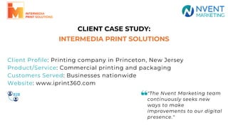 CLIENT CASE STUDY:
INTERMEDIA PRINT SOLUTIONS
"The Nvent Marketing team
continuously seeks new
ways to make
improvements to our digital
presence."
Client Profile: Printing company in Princeton, New Jersey
Product/Service: Commercial printing and packaging
Customers Served: Businesses nationwide
Website: www.iprint360.com
 